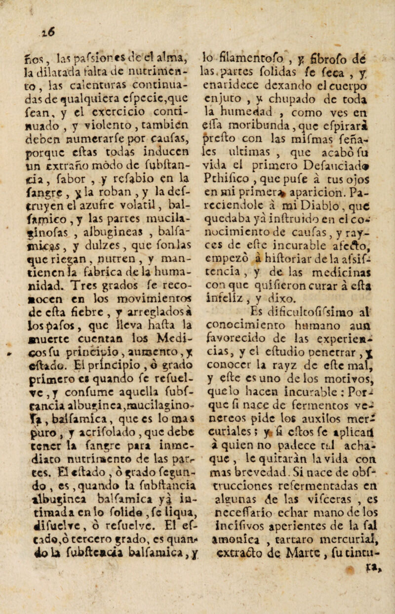 nos, las pafsionts¿t el alma, lo fílamentofo , y fibrofo dé la dilatada falta de nutrinicn- las.paites (olidas fe feca , V to, las calenturas continua¬ das de cualquiera cfpccic,que fean, y el cxcrcicio conti¬ nuado , y violento , también deben numerarfe por canias, porque citas todas inducen un extraño modo de fubitan- da, fabor , y refabio en la fangre , y la roban , y la def- truyen el azufre volátil, hal- íamico , y las partes mucila- ginofas , albugíneas , balfa- tnic$s , y dulzes, que fon las que riegan , nutren , y man¬ tienen ía fabrica de la huma¬ nidad. Tres grados fe reco¬ nocen en los movimientos de cita fiebre , y arreglados» los pafos, que lleva hafta la muerte cuentan los Médi¬ cos fu principio, aumento,y cftado. El principio , ó grado primero c® quando fe refuel- TC,y confume aquella fubf- cancia albuginca,mucilagino- Tg, balfamica, que es lomas puro , y acrifolado , que debe tener la fangre para inme¬ diato nutrimento de las pair¬ ees. El citado , ó grado fegun- do , es , quando la fnbftancia albugínea balfamica ya ia- tintada en lo folide ,fc liqua, difuclve, ó rcfuelvc. El ef- C.ido,ó tercero grado, es quan* 4ola fubftcada balfamica,/ enaridece dexando el cuerpo enjuto , y chupado de toda la humedad , como ves en eíTa moribunda, que efpirari prefto con las mifmas feña- les ultimas , que acabo fu vida el primero Defauciado Pthifico , que pufe á tus ojos en mi primer* aparición. Pa- reciendole a mi Diablo, que quedaba ya inftruido en el co- nocimiento de caufas, y ray- ces de eíte incurable afefto, empezó á hiftoriar déla afsif- tencia , y de las medicinas con que quífieron curar á eíta infeliz, y dixo. Es dificul todísimo al conocimiento humano aun favorecido de las experien¬ cias, y el eftudio penetrar conocer la rayz de cite mal, y eíte es uno de los motivos, que lo hacen incurable : Por¬ que fi nace de fermentos ve¬ néreos pide los auxitos mer¬ curiales; jfc fi cítos fe aplicad a quien no padece t¿J acha¬ que , le quitaran la vida con mas brevedad. Si nace de obf- tvucciones refermentadas en algunas de las vifeeras , es necefíarío echar mano de los incífi vos aperientes de la fai amónica , tártaro mercurial, cxcraóto de Marte, fu tinta-