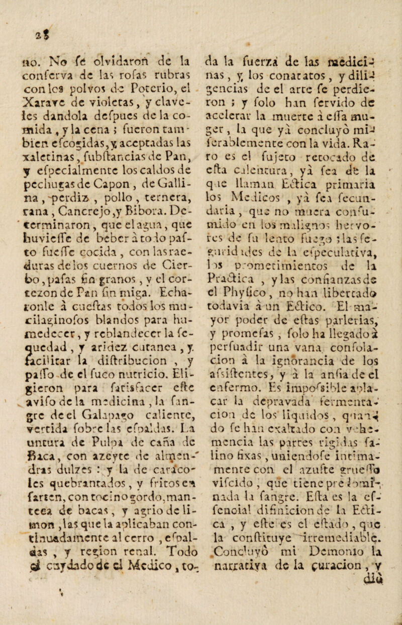 no. No fe olvidaron de la confcrva de las roías rubras con les polvos de Poterio, el Xarave de violeras, y clave¬ les dándola dcfpucs de la co¬ mida , y la cena > fueron tam * bien cicónidas,y aceptadas las xalerinas, fubftancias de Pan, y efpecialmentc los caldos de pechugas de Capón , de Galli¬ na , perdiz* , pollo , ternera, rana, Cancrejo,y Bibora.Dc- ' terminaron, que el agua, que huvicíTc de beber ato do pai¬ to fueíTc cocida, conlasrae- durasdeios cuernos de Cier¬ to , pafas fin granos, y el cor- tezon de Pan fin miga. Echá¬ ronle á cu citas todos los mu- cilaginofos blandos para hu¬ medecer , y reblandecer la fe- quedad , y aridez cutanca , y facilitar ía diftribucion , y paíío de el fuco nutricio. Eli¬ gieron para farisíaccr cite vavifodcla medicina , la fan- gre de el Galapago caliente, vertida fobre las cfoaldas. La untura de Pulpa de cana de Baca, con azeyte de altpcn-' dras dulzes : y la de cívico- íes quebrantados, y fritos en farten, con tocino gordo,man¬ teca de bacas, y agrio de li¬ món ,las que la aplicaban con¬ tinuadamente al cerro , embaí¬ das , y región renal. Todo cuy dado de d Medico , to¬ da la fuerza de las naedicir ñas, y los con atatos, ydili-1 gencias de el arte fe perdie¬ ron ; y folo han férvido de acelerar la muerte á cíTa mu¬ jer , la que ya concluyó mi- ferablcmente con la vida. Ra¬ ro es el fu jeto retocado de efta calentura, ya fea ¿t la que llaman E&ica primaria los ^ Médicos , ya fea fecun¬ daría , que no muera conru- mido en los malignos hervo¬ res de fu lento fuego 5 las fe- gurid ules de la especulativa, los prometimientos de la Pradica , y las confianzas de el Phytíco, no han libertado todavía a un E&ico. El ma¬ yor poder de eftas parlerías, y promefas , folo ha llegado í perfuadir una vana, confola- cion á la ignorancia de los aísiftentes, y a la anfia de el enfermo. Es imponible apla¬ car la depravada fermenta¬ ción de los' líquidos , quan^ do fe han exaltado con vehe¬ mencia las parres rígidas fi¬ lmo fixas, uniendofe intima¬ mente con. el azufre grueso vifcidp , que tiene pre áorsafn nada la fangre. Efta es la ef¬ icacia! difiilición de la Edu¬ ca , y elle es el efiado , que la conftvtuye irremediable. .Conc'uyo mi Demonio la narraciya <ic la curación, y