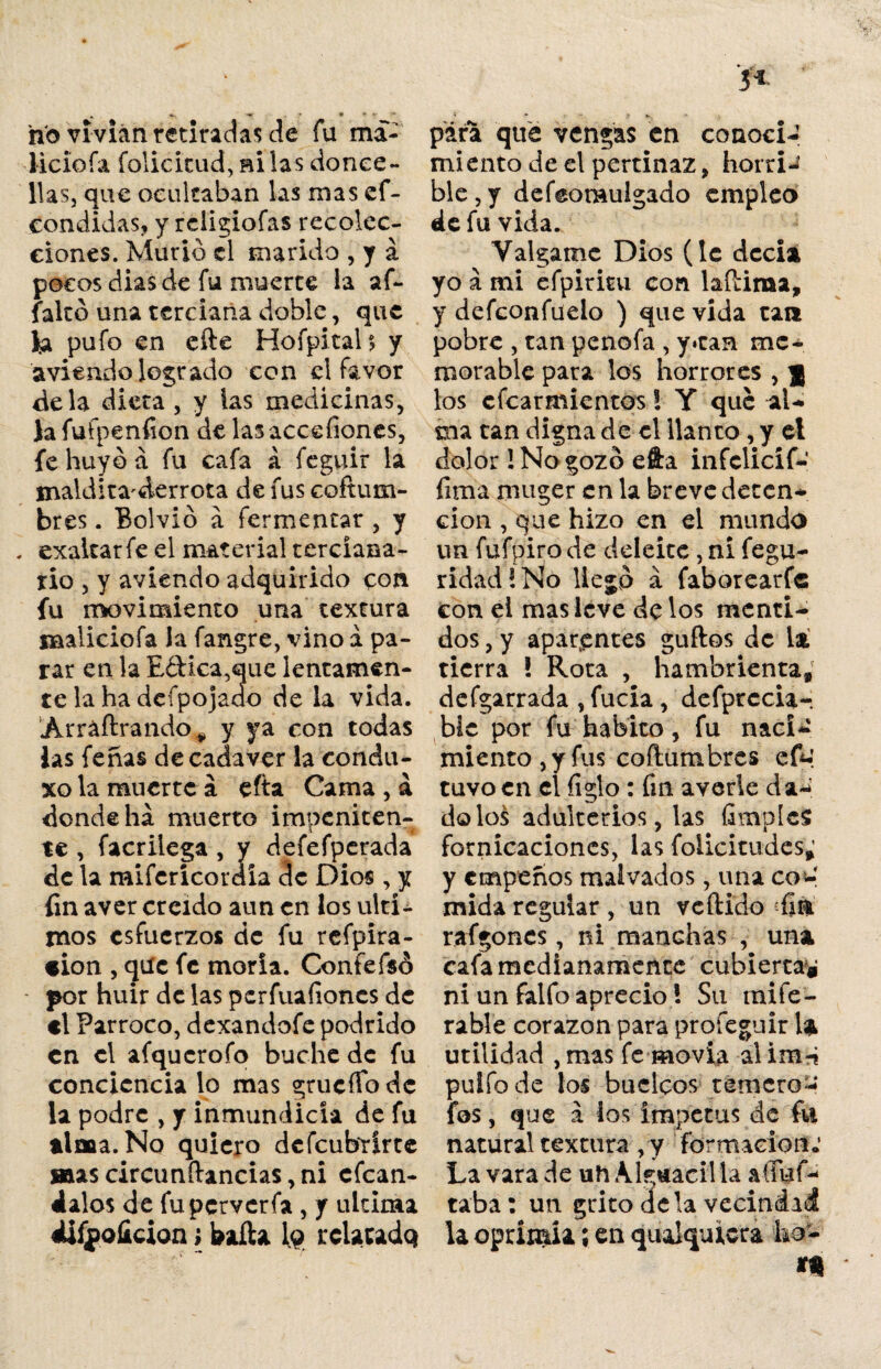 . -u - 9 - * no vivían retiradas de fu ma¬ licio fa foIicicud,BÍlas donce¬ llas, que ocultaban las mas ef¬ eoo didas, y rciigiofas recolec¬ ciones. Murió el marido , y á pocos dias de fu muerte la af- falcó una terciana doble, que la pufo en cíle Hofpital? y aviendo logrado con el favor déla dieta, y las medicinas, Jafufpenfion de las acechones, fe huyó á fu cafa á feguir la maldita'derrota de fus coftum- bres. Bolvió a fermentar , y . exaltar fe el material terciana¬ rio , y aviendo adquirido con fu movimiento una textura Baaliciofa la fangre, vino a pa¬ rar en la E&ica,que lentamen¬ te la ha dcípojado de la vida. Arráflrando^ y ya con todas las feñas de cadáver la condu- xo la muerte á efta Cama , á donde ha muerto impeniten¬ te , facrilega , y defefperada de la mifcrícor dia de Dios , y fin aver creído aun en los últi¬ mos esfuerzos de fu refpira- tion , que fe moría. Confefsó * por huir de las perfuafiones de el Párroco, dexandofe podrido en el afqucrofo buche de fu conciencia lo mas grucíTodc la podre , y inmundicia de fu alma. No quiero defeubrirte »ascircunfl:ancias,ni efean- dalos de fuperverfa , y ultima üfjpoficion; baila lo relatado pára que vengas en conoci¬ miento de el pertinaz, horri-’ ble, y defeomulgado empleo de fu vida. Válgame Dios (le decía yo a mi efpiritu con laftiraa, y defconfüeio ) que vida tan pobre , tan penofa , y»can me¬ morable para los horrores , f los efearmientos! Y que al¬ ma tan digna de el llanto, y el dolor! No gozó efta infclicíf- firaa muger en la breve deten¬ ción , que hizo en el mundo un fufpiro de deleite , ni fegu- ridad!No lie jó á faborearfe con el mas leve de los menti¬ dos , y aparantes güilos de la tierra ! Rota , hambrienta, defgarrada ,fucia, defprccia- bíc por fu habito , fu naci¬ miento, y fus coílumbres efo' tuvo en el íiglo: fin averie da¬ do lo^ adulterios, las fimpIcS fornicaciones, las folicitudcs; y empeños malvados, una co-! mida regular , un veílido -fia raigones, ni manchas , una cafa medianamente cubierta* ni un falfo aprecio \ Su naife- rabie corazón para proíeguir 1 a utilidad , masfemovia alim^í puifode los buclpos ternero- fos, que a los ímpetus de fu natural textura , y formación»' La vara de uh Alguacil la aíiuf- taba: un grito déla vecindad la oprimía; en qualquiera ko- *n