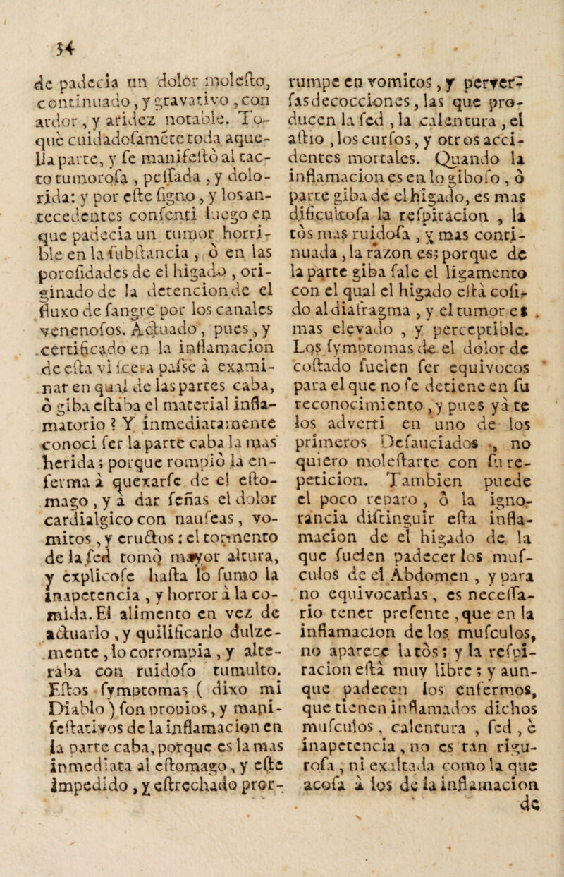 54 de padecía un doler mol cito, continuado, y gravativo ,con ardor , y aridez notable. To¬ que cuid'adofamctetoda aque¬ lla parte, y fe manifeftó al tac¬ to tumorofa > pellada , y dolo¬ rida: y por eñe figno , y los an¬ tecedentes confciui luego en que padecía un tumor horri¬ ble en la fubftancia , b en las porolidades de el hígado , ori¬ ginado de la detención de el fluxo de fangre por los canales venenólos. Actuado, pues, y .certificado en la inflamación de efta vi íce va pafse a exami¬ nar en qii\l de las partes caba, o giba citaba el material infla¬ matorio ? Y inmediatamente conocí fer la parte caba la mas herida; porque rompió la en¬ ferma a t|uexarfc de el efto- mago , y a dar fenas el dolor cardialgico con naufeas, vó¬ mitos , y cru&os: el tormento de la fed tomo mayor altura, y cxplicofc baña lo fumo la inapetencia , y horror a la co¬ mida. Ei alimento en vez de a&uarlo , y quilihcarlo dulze- mente , lo corrompía , y alte¬ raba con ruidofo tumulto. Eftos fymptomas ( dixo mi Diablo) fon propios, y raapi- feftativos de la inflamación en Ja narre caba, porque es la mas inmediata al cftomago, y c(]te impedido , y cftrechaáo pror¬ rumpe en vómicos, y perver- fasdecocci-ones, las que pro¬ ducen la fed , la calentura , ei albo ,los curios, y otros acci¬ dentes mortales. Quando la inflamación es en lo gibofo , ó parte giba de elhigado, es mas dificukofa la refpiracion , la tos mas ruidofa , ^ mas conti¬ nuada , la razón es; porque de la parte giba fale el ligamento con el qual el hígado ella coíi- do aldiatragma , y ei tumor es mas elevado , y perceptible. Los íymbtomasck el dolor de coftado fuclen fer equívocos para el que no fe detiene en fu reconocimiento ,y pues yá te ios advertí en uno de los primeros Dcfauciados , no quiero moleftarte con fu re¬ petición. También puede el poco reparo , ó la ignor rancia diftinguir efta infla¬ mación de el hígado de la que fuden padecer los muf- culoS de el Abdomen , y para no equivocarlas, es necelTa- rio tener prefentc ,que en la inflamación délos mufeulos, no aparece latos; y la refpi¬ racion efta muy libre ; y aun¬ que padecen los enfermos, que tienen inflamados dichos mufeuios, calentura , fed , e inapetencia , no es tan rigu- rofa, ni exaltada como la que acofa a ios de la inflamación de s