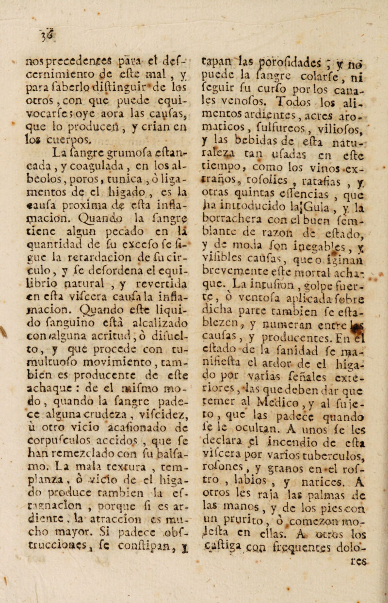 nos precedentes para el def- ccrnimienro de eftc mal , y para fabcrlodiítinguir de los otros,con que puede equi- vocarfe;oye aora las caufas, que lo produceil, y crian en lo« cuerpos. La fangre grumofa cftan- cada , y coagulada , en los al- beolos, poros, túnica , ó liga¬ mentos de el higado , es la caufa próxima de eíta infla¬ mación. Quando la fangre tiene algún pecado en la quantidad de fu exccfo fe li¬ gue la retardación de fu cir¬ culo, y fe defordena el equi¬ librio natural , y revertida en cita viícera caufa la infla¬ mación. Quando eftc liqui¬ do fanguino cita alcalizado con alguna acritud, ó diíuel- to, y que procede con tu- mulcuofo movimiento, tam¬ bién es produccntc de cite achaque : de el rvdfmo mo¬ do, quando la fangre pade¬ ce alguna crudeza , vifeidez, u otro vicio acafionado de corpúsculos accidos , que fe han rcmezclado con fu balfa- mo, La mala textura , tem¬ planza, ó -vicio de el higa- do produce también la cf- carnación , oorque íi es ar¬ diente , la atracción es mu¬ cho mayor. Si padece obf- tr acciones, fe conítipan, j tapan las porofidadcs ; y no puede la fangre colarfe, ni feguir fu curfo por los cana¬ les venofos. Todos los ali¬ mentos ardientes, acres aro¬ máticos , fulfureos, viliofos, * y las heñidas de efta natu¬ raleza tan ufadas en cite tiempo, corno los vinos .ex¬ traños, rofolies ratafias , y otras quintas eífencias , que ha imteducido la¡Gula , y, la borrachera con el buen fe ro¬ blante de razón de citado, y .de moda ion ¡negables, y viíibles caufas, qucodginaa brevemente eftc mortal achí- que. La inrufron , yolpe fuer¬ te, o ventofa aplicada febre dicha parte también fe efta- blezcn, y numeran cnt'rc Utf caulas, y producentes. En el citado de la fanídad fe ma¬ ní fie fta el ardor de el híga¬ do por varías feñales cx:e- riores /las que deben dar que temer al Medico , y al fu je - to , que las padece quando le le ocultan. A unos íe les declara el incendio de cfta. yilcerapor varios tubérculos, roiones, y granos en-el rof- tro , labios , y narices. A otros les raja las palmas de las manos, y de los pies con un prurito , o#comezon mo¬ je ita en ellas. A oí rus los caftiga con frcquent.es dolo-