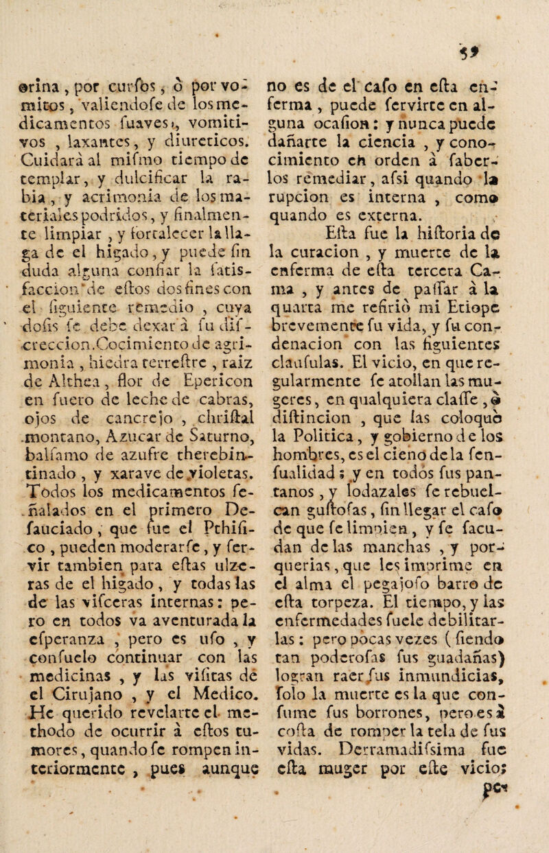 orina , por curios, o por vó¬ mitos 5 valieadofe de los me¬ dicamentos íuavest, vomiti¬ vos , laxantes, y diuréticos. Cuidará al mifmo tiempo de templar, y dulcificar la ra¬ bia , y acrimonia de los ma¬ teriales podridos, y finalmen¬ te limpiar , y fortalecer la lla¬ ga de ei hígado, y puede fin duda alguna confiar la íatis- faccion* de ellos dos fines con el í i guíente remedio , cuya doíis fe debe dexará fudif- creccion.Cocimiento de agri¬ monia , hiedra terreílrc , raíz de Althea , flor de Epericon en fuero de leche de cabras, ojos de cancrejo , chriílal .montano, Azúcar de Saturno, balíamo de azufre therebin- tinado , y xarave de violetas. Todos los medicamentos fe- halados en el primero De- fauciado , que fue el Pthiíl- co , pueden moderarfe, y fer- vir también para eílas ulze- ras de el hígado , y todas las de las vifccras internas: pe¬ ro en todos va aventurada la cfperanza , pero es ufo , y cotríuelo continuar con las medicinas , y las viíitas de el Cirujano , y el Medico* He querido revelarte el mc- thodo de ocurrir á cftos tu¬ mores , quando fe rompen in¬ teriormente , pues aunque no es de el cafo en efta en¬ ferma , puede fervirte en al¬ guna ocaíion: y nunca puede dañarte la ciencia , y cono¬ cimiento ch orden á faber- los remediar, afsi quando la rupcion es interna , com» quando es externa. Ella fue la hiftoria de la curación , y muerte de la enferma de efta tercera Ca¬ ma , y antes de paflar á la quarta me refirió mi Etiope brevemente fu vida, y fu con¬ denación con las figuientes claufulas. Ei vicio, en que re¬ gularmente fe atollan las mu¬ jeres , en qualquiera claffe , o diftincion , que las coloque la Politica, y gobierno de los hombres, es el cieno de la fen- fualidad; y en todos fus pan¬ tanos, y lodazales fercbuel- can guftoías, fin llegar el cafo de que fe limpien, y fe facu- dan de las manchas , y por¬ querías, que les imprime en el alma el pega jo ío barro de cita torpeza. El tiempo, y ias enfermedades fuele debilitar¬ las: pero pocas vezes ( fiendo tan poderofas fus guadañas) logran raer fus inmundicias, folo la muerte es la que con¬ fume fus borrones, pero es i coila de romper la tela de fus vidas. Derramadifsima fue ella muger por elle vicioi