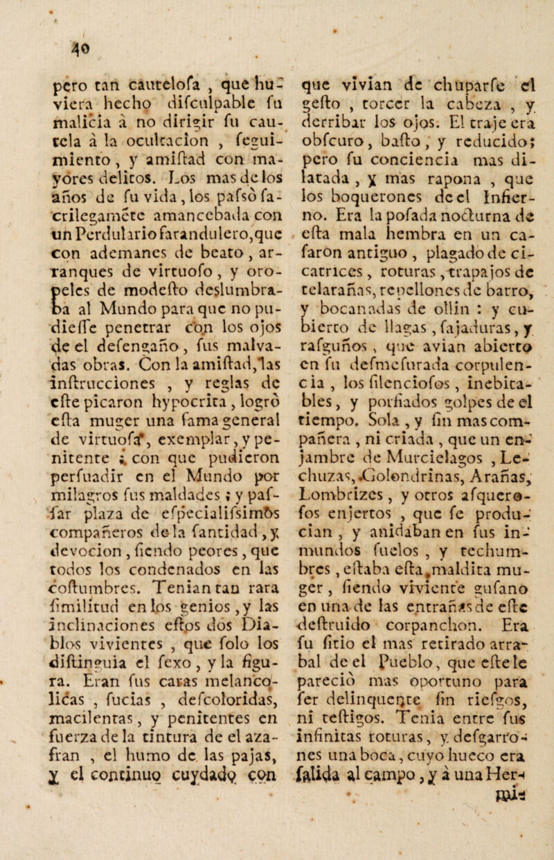 * I ■ ' 40 , pero tan cautelóla , quehu- viera hecho difculpable fu malicia á no dirigir fu cau¬ tela á la ocultación , fecrui- miento, y amiítad con ma¬ yores delitos. Los mas de los anos de fu vida,los pafsófa- crilegametc amancebada con un Perdulario farandulero,que con ademanes de beato, ar¬ ranques de virtuofo, y oro- elcs de modeíto deslumbra- a al Mundo para que no pu- dieííe penetrar con los ojos de el defengaño , fus malva¬ das obras. Con la amiítad,las inftrucciones , y reglas de cite picaron hypocrita , logró cita muger una fama general de virtuofa*, exemplar, y pe¬ nitente ¿ con que pudieron perfuadir en el Mundo por milagros fus maldades; y paf- íar plaza de efpecialifsimbs compañeros déla fantidad ,y devoción , Tiendo peores, que todos los condenados en las coítumbres. Tenían tan rara íimilitud en los genios, y las inclinaciones eft.os dos Dia¬ blas vivientes , que folo los diftinguia el fexo, y la figu¬ ra. Eran fus caras melanco- licas , fucias , defcoloridas, macilentas, y penitentes en fuerza de la tintura de el aza¬ frán , el humo de las pajas, X el continuo ctiydadq con que vivían de chupar fe el geílo , torcer la cabeza , y derribar los ojos. El traje era obfeuro, bailo, y reducido; pero fu conciencia mas di¬ latada , y mas rapona , que los boquerones de el Infier¬ no. Era la pofada nocturna de cíla mala hembra en un ca¬ faron antiguo , plagado de ci¬ catrices , roturas, trapajos de telarañas, rcpcllones de barro, bocanadas de otlin : y cu- ierto de llagas, fajaduras, y rafguños , que avian abierto en fu defmcfurada corpulen¬ cia , los filenciofos, inebica- bles, y porfiados golpes de el tiempo. Sola , y fin mas com¬ pañera , ni criada , que un en¬ jambre de Murciélagos , Le¬ chuzas, •Golondrinas, Arañas, Lombrizes, y otros afquere- fos enjertos , que fe produ¬ cían , y anidaban en fus in¬ mundos fílelos , y techum¬ bres , e(laba efta,maldita mu¬ ger , fiendo viviente gufano en una de las entráñasele elle •deflruido corpanchón. Era fu Trio el mas retirado arra¬ bal de el Pueblo, queeítete pareció mas oportuno para fer delinqucQte fin riefgos, ni teíligos. Tenia entre fus infinitas roturas, y. defgarro¬ ñes una boca, cuyo hueco era futida al campo, y á una Her-i