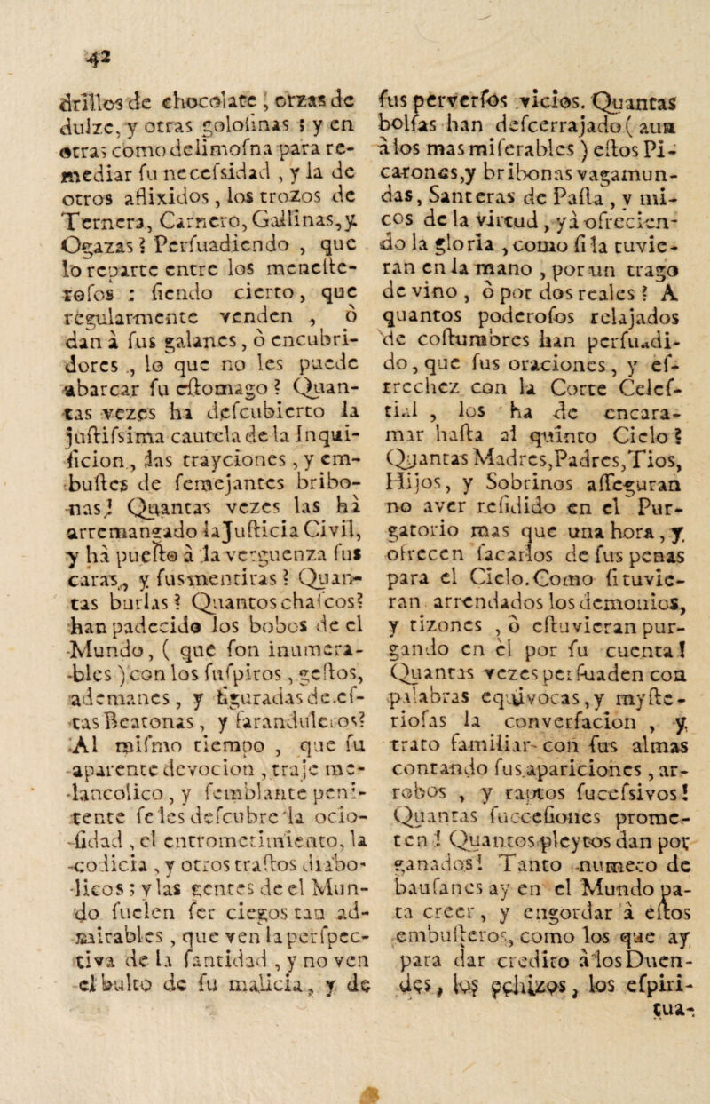 drilles de chocolate , orzas de dulzc, y Otras golofmas ; y en otras como deilmofna para re¬ mediar funeccfsidad , y Ja de otros aflixidos, los trozos de Ternera,, Carnero, Gallinas,y, Ogazas ? Perfuadiendo , que Lo reparte entre los mencíte- roíos : Tiendo cierto, que regularmente venden ó dan a fus galanes, o encubri¬ dores lo que no les puede abarcar fu cftomago ? Quan- tas vezes ha defeubierto la juftifsima cautela de la inqui¬ sición , ias trayeiones, y em¬ bulle? de femejantes bribo- nasj Qirantas vezes las ha arremangado laju fticia Civil, y ha pueft® a la vergüenza fus caras., y fus mentiras ? Qu an¬ tas burlas? Quantoschancos? han padecido los bobos de el •Mundo, ( que fon inumen- -blcs) con los fufpiros, gertos, ademanes, y figuradas de.cf- *tasBeatonas, y faranduleros? ;ai roifmo tiempo , que fu aparente devoción , traje me¬ lancólico , y temblante peni¬ tente felcs defcubre'la ocio¬ sidad , el cntrometimiento, la -codicia , y otros traídos diabó¬ licos; y las gentes de el Mun¬ do fuelen fer ciegos tan ad¬ mirables , que ven laperfpcc- tiva de la fa acidad , y no ven el bulto de fu malicia, y de fus perversos vicios. Quantas bolfas han defcerrajado( au» a los masmiferablcs ) ellos Pi¬ carones,y bribonas vagamun¬ das, Santeras de Paila , y mi¬ cos de la virtud, ya ofrecien¬ do la gloria ,como Tila tuvie¬ ran cilla mano , por un trago devino, ó por dos reales ? A quantos poderofos relajados xde coftumbres han pcrfiudi- do, que fus oraciones, y ef- rrcchcz con la Corte Celcf- tial , los ha de encara¬ mar harta ai quinto Cielo? Qpantas Madres,Padres,Tíos, Hijos, y Sobrinos arteguran no aver rcíidido en el Pur¬ gatorio mas que una hora, y. otvcccn Íacaríos de fus penas para el Ciclo.Como Atuvie¬ ran arrendados los demonios, y tizones , o cftuvicran pur¬ gando en el por fu cuenta! Qu antas vezes perfuaden con palabras equivocas,y myftc- riofas la converfacion , y, trato familiar' con Tus almas contando fus.apariciones ar¬ robos , y raptos fucefsivos! Quantas fucc-cfiones prome¬ ten í Quantosplcytos dan pot ganados! Tanto -numeco de baufanes ay en el Mundo pa- ta creer, y engordar á eítos enibuíleros, corno los que ay para dar crédito álos Duen¬ da , fo? pehÚW, los efpiri- tua-
