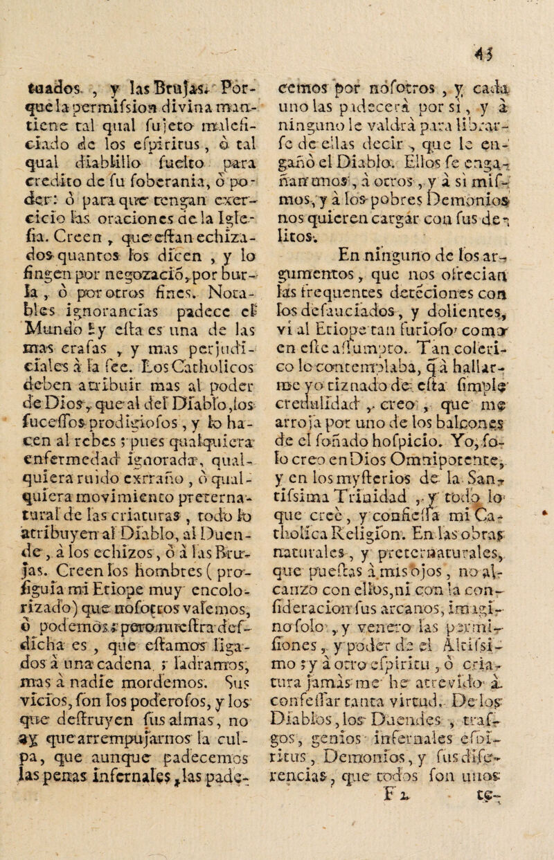 toados , y las Brujas* Por¬ gúela permifsio** divina mia- tiene ral qual fulera malefi¬ ciado de los efpirirus, ó tal qual diablillo fuelto p>ara crédito de fu fobcrania, ó po¬ der: o para que* rendan ejer¬ cicio las oraciones déla Igíe- fia. Creen r qnc cftan echiza - dos quantos íos dicen , y lo fin gen por ne gozado,, por bur¬ la , ó por otros fines. Nota¬ bles ignorancias padece el Mundo íy cita es'una de las mas era fas y y mas perjudí-' cíales á Fa fee. RosCatholicos deben atribuir mas al poder de Dios y que al del Diablo,ios fuceíTo^ prodigio ios , y lo ha¬ cen al re bes rpues quakjuierar enfermedad ignorada, q mal¬ quiera ruido cxrraño , d qiial- quíera movimiento preterna¬ tural de las criaturas , todo lo atribuyen al Diablo, ai Duen¬ de , á los echizos, o á las Bru¬ jas. Creen los hombres ( pre¬ figura mi Etiope muy encolo- rizado) que nofocros valemos, o podemos#peramrcflrii def- dicha es , que citamos liga¬ dos á una cadena, r ladramos, mas á nadie mordemos. Sus vicios, fon los poderofos, y los- que deífruyen fus almas, no aj quearrempujarnos la cul¬ pa, que aunque padecemos las penas infernales * las pade¬ cemos por nofotros , y cada uñólas padecerá por si, y a ninguno le valdrá para librar- fe de ellas decir , que le en¬ gaño el Diabla. Ellos fe enga- ñanmaos', á otros , y a si mif- mos, y á los pobres Demonios nos quieren cargar con fus den Utos. En ninguno de los ar- gumentos, que nos ofrecían fas frequcnces detcciones con los defauciados, y dolientes, vi ai Etiope tan furíofo* comor en efieaííumpto.- Tan coléri¬ co lo contemplaba, q á hallar¬ me yo tiznado de- cita- fimpl$’ credulidad ,, creo , que me arroja por uno de los balcones de el fañado hofpicio. Yo, fo¬ fo creo enDios Omnipotente, y en losmyftcrios de la San7 tifsima Trinidad rf Todo lo¬ que cree, y confieífa mi Ca- tholica Religión. En las obra^ naturales, y preternaturales, que pueífos á mis ojos, no al¬ canzo con ellos,ni con la con- fideracion fus arcanos, iroagi¬ no folo ,, y venero las permi-- íiones, y poder de el nidísi¬ mo ry á otro eípiritu , ó cria¬ tura jamás me he atrevido5 sL con fe ííar ta uta y i rtud.. Der los- Diabibs, los- Duendes , traf- gos, genios - .ínternales efui- r i t lis , De uro n ios, y fus di.fi’es- reacias, que rodos fon unos: ‘ -TT í 2» ce—