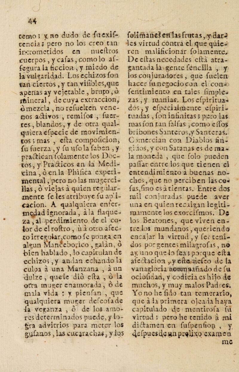 temo; y. no dudo de fu exis¬ tencia; pero no los creo tan ir>::omccidos en nucítros cuerpos, y cafas, como lo aí- fegurala ficción , y miedo de la vulgaridad. Los cedizos fon tan cierros, y tan viables,que apenas ay vejccahlc , brupo, o ffcincral, de cuya extracción, omczcla , no refueleen vene¬ nos adtivos , remifoí , fuer¬ tes , blandos, y de otra qual- quieraefpccie de movimien¬ tos ; mas , ella compoíicion, fu fuerza , y fu ufo la faben , y practican fojamente ios Doc¬ tos, y Prácticos en ia Medi¬ cina , o en la Phiíica experi¬ mental , pero no las mujerci¬ llas , ó viejas a quien regular¬ mente fe les atribuye fu apli¬ cación. A qu al quiera enter- tnejdad ignorada , ala flaque¬ za , al perdimiento de el co- ior de el roftro , ü a otro afec¬ to irregular,como fe ponga.cn. algún Manccbo;*ico > galán, ó -bien hablado , lo caokulan de cedizos, y andan echándo la culpa á una Manzana , aun dulze , queic dio cita , ó la erra muger enamorada, ó de mala vida : y. pienfan , que qualquiera muger defeofade ia veganza , o de los amo¬ res determinados puede, y lo¬ gra advienes para meter los g^faaos, las cucarachas; y iqs folímane? enlas frutas, y dar¬ les virtud contra el que quie¬ ren malificionar fojamente* De citas necedades efta atra¬ gantada la gente fencílla , y los conjuradores, que fuelen hacer fu negocio con el con- fentimicnto en tales limpie¬ zas, y manías. Los efpiritua* dos,y cfpeciairaence eipiri- tuadas, fon infinitas; pero las mas fon tan faifas ,como elfos bribones Santeros,y Santeras. Comercian con Diablos fin¬ gí .ios, y con Satanas es de ma¬ la moneda , que folo pueden pallar entre los auc tienen el entendimiento a buenas no¬ ches, que no perciben lasco* fas,fino es atientas. Entre dos mil conjuradas puede aver una en quien recaigan legíti¬ mamente los cxorcifmos. De los Beatones, que viven en¬ tre ios mundanos, queriendo encajar la virtud ,y fer teni* dos por gentes milagrofas, no ay uno quedo fea; porque cita afectación ry eñe defeo de (a vanagloria aoamrMÍiado de fu ociofidad, y codicia es hi jo de muchos, y muy malos Padres. Yo no he fido tan temerario, que á ia primera ojeada haya capiculado de mentirofa fu virtud ; pero he tenido á mi diftamen en fufpentiop , y 4efpuesdewnpr^lixq examen me
