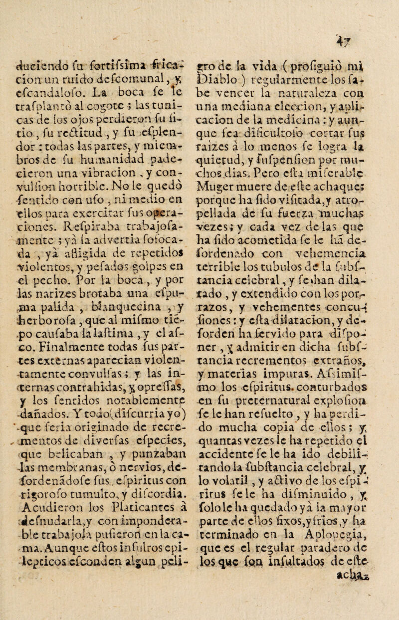 «A duciendo fu fortifsima frica¬ ción un ruido d efe omu nal, y, cfcandalofo. La boca fe te trafplanto al cogotelas túni¬ cas de los ojos perdieron fu li¬ tio , fu rc&itud , y fu esplen¬ dor : todas las partes, y miem¬ bros de fu humanidad pade¬ cieron una vibración . y con- vulíion horrible. No le quedo •fe mido con ufo , ni medio en ellos para exercitar fus opera¬ ciones. Refpiraba trabajofa- mente ; ya la advertía íoloca¬ da , ya afligida de repetidos violentos, y pe fados golpes en el pecho. Por la boca, y por las nariz es brotaba una efp li¬ ma paiida , blanquecina , y •herbó roía , que al mifmo tic- .po caufaba ialaítiraa ,y el af¬ eo. Finalmente todas fus par¬ tes externas aparecían violen¬ tamente convulfas; y las in¬ ternas contratadas, y opreííás, y los fenchios notablemente dañados. Y todo(difcurriayo) ‘-que feria originado de rccre- ^ meneos de diverfas efpecies, que bdicaban , y punzaban -las membranas, o nervios, dc- fordenadofe fus. cípiritus con rigor o fo tumulto, y diícordia. Acudieron los Platicantes á ¿cfnudarlay con impondera¬ ble trabajóla pulieron en la ca¬ ma. Aunque eftos infulros epi¬ lépticos efeonden algún peli¬ gro de la vida ( proíiguío mi Diablo ) regularmente los fa- be vencer la naturaleza con una mediana elección, y apli¬ cación de la medicina : y aun¬ que fea dificultólo cortar fus raizes á lo menos fe logra la quietud, y fufpeníion por mu¬ chos dias. Pero cita mi fe rabie Muger muere de efte achaque; porque ha (ido vlutada,y atro¬ pellada de fu fuerza muchas vezcs;y cada vez délas que lia íido acometida fe le lia de- fordenado con vehemencia terrible los cúbalos de la fuhf- tancia celebral, y fe di a n dila¬ tado , y extendido con lospor^ razos, y vehementes concuq fioncs: y cita dilataci-on, y de- forden lia férvido para dlfpo- ner , y admitir en dicha fubf- tancia rccremcntos extraños, y materias impuras. Aísimif- rao los cípiritus. conturbados en fu preternatural exploíioa fe le han rcfuclto , y ha perdi¬ do mucha copia de ellos; y; quantas vezes le ha repetido ei accidente fe le ha ido debili¬ tando la fubftancia celebral, y lo volátil, y aftivo de los efpi-í rirus fe le ha difminuido, y folole ha quedado ya la mayor parte de ellos fixos,yíria$,y ha terminado en la Aplopcgia, que es el regular paradero de los que fon indultados deeíte *chj?u