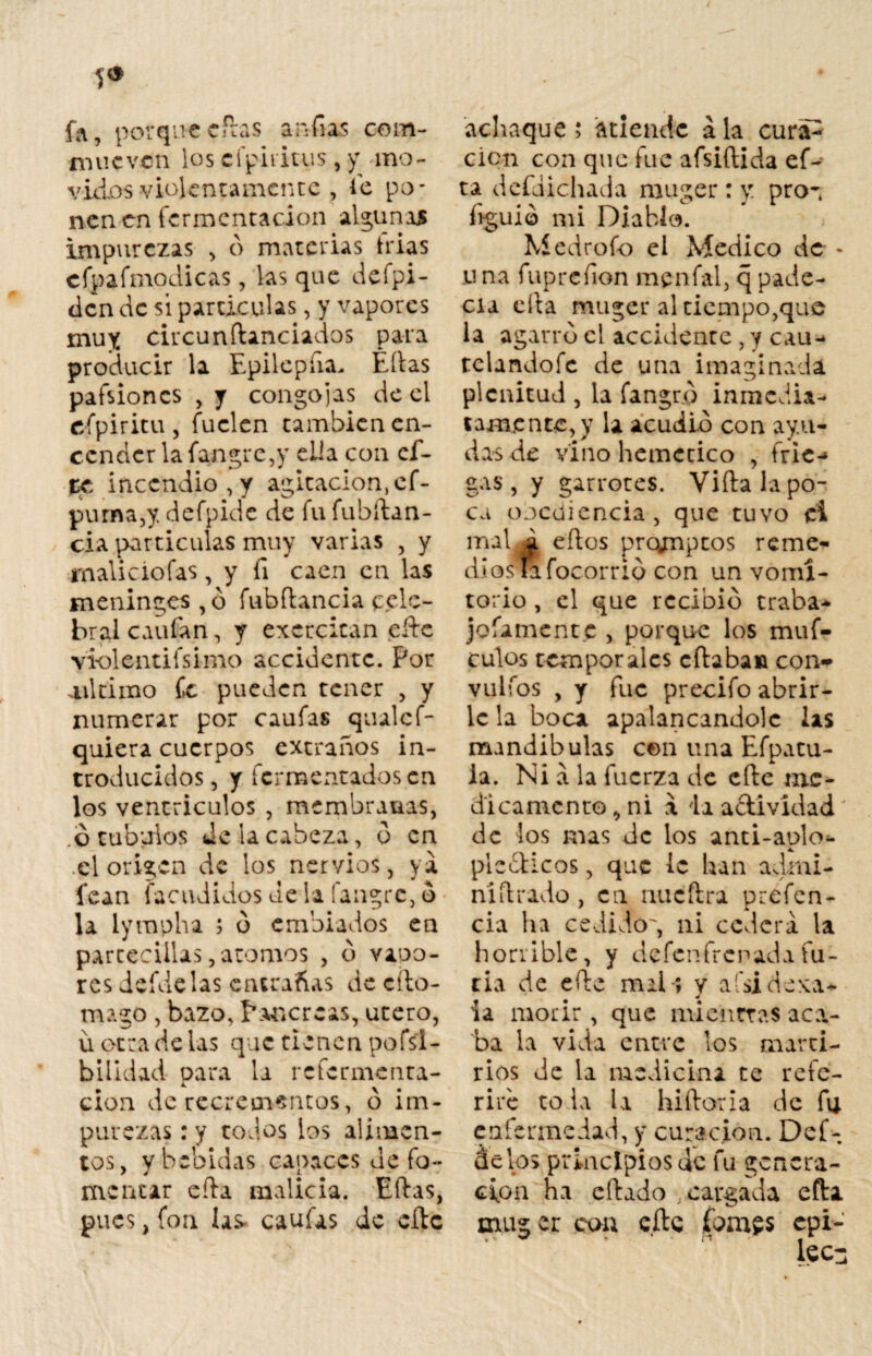 5* fa, porque citas andas com- niucvcn los cfpiriuis, y mo¬ vidos violentamente , le po¬ nen en fermentación algunas impurezas , ó materias trias cfpafmodicas, las que defpi- den de sí partículas, y vapores muy circunftanciados para producir la Epilepfia. Ellas pafsiones , y congojas de el efpiritu, fuelen cambien en¬ cender la fangre,y ella con cf- tc incendio, y agitación, cf- purna,y defpide de fu fubftan- cia partículas muy varias , y maliciofas, y fi caen en las meninges ,o fubflancia pele- bral caufan, y excrcitan efte violentifsinio accidente. Por ailtiino Ce pueden tener , y numerar por caulas qualcf- quiera cuerpos extraños in¬ troducidos , y fermentados en los ventrículos , membranas, ó tubuios Je la cabeza, d en .el origen de los nervios, ya fean facudidos de la íangre, o la lympha ; d embiados en partecillas,atomos , d vapo¬ res defdelas entrañas de cito- mago , bazo, Páncreas, útero, u otra de las que tienen pofsl- bilidad para la refermenta- cion de recrementos, o im¬ purezas : y todos los alimen¬ tos, y bebidas capaces de fo¬ mentar efta malicia. Eftas, pues, fon las- caufas de elle achaque; atiende ala cura^ cien con que fue afsiftida eD ta defdichada muger : y prox hguid mi Diablo. Medrofo el Medico de * u na fuprefion menfal, q pade¬ cía cita muger al tiempo,que la agarro el accidente , y cau- tclandoíc de una imaginada plenitud , la fangr.o inmedia¬ tamente^ la acudid con ayu¬ das de vino hemecico , frie-* gas, y garrotes. Vidala po¬ ca obediencia, que tuvo ei mal. £ eílos prqmptos reme¬ díosla focorrid con un vomi¬ torio , el que recibid traba- jofamentc , porque los muf- culos temporales citaba» con- vuifos , y fue precifo abrir¬ le la boca apalancandolc las mandíbulas cen una Efpatu- ia. Ni a la fuerza de efte me¬ dicamento * ni a ia actividad de los mas de los anti-aplo*- ple¿ticos, que le han admi- niítrado, en nueftra prefen- cia ha cedido', ni cederá la horrible, y defenfrenadafu¬ ria de ede mal-; y afsi deva¬ la morir , que mientras aca.- ba la vida entre los marti¬ rios de la medicina te refe¬ riré to la la hidoria de fu enfermedad, y curación. Déb¬ il c los principios de fu genera¬ ción ha edado .cargada efta muger coa efte (ornes epi-