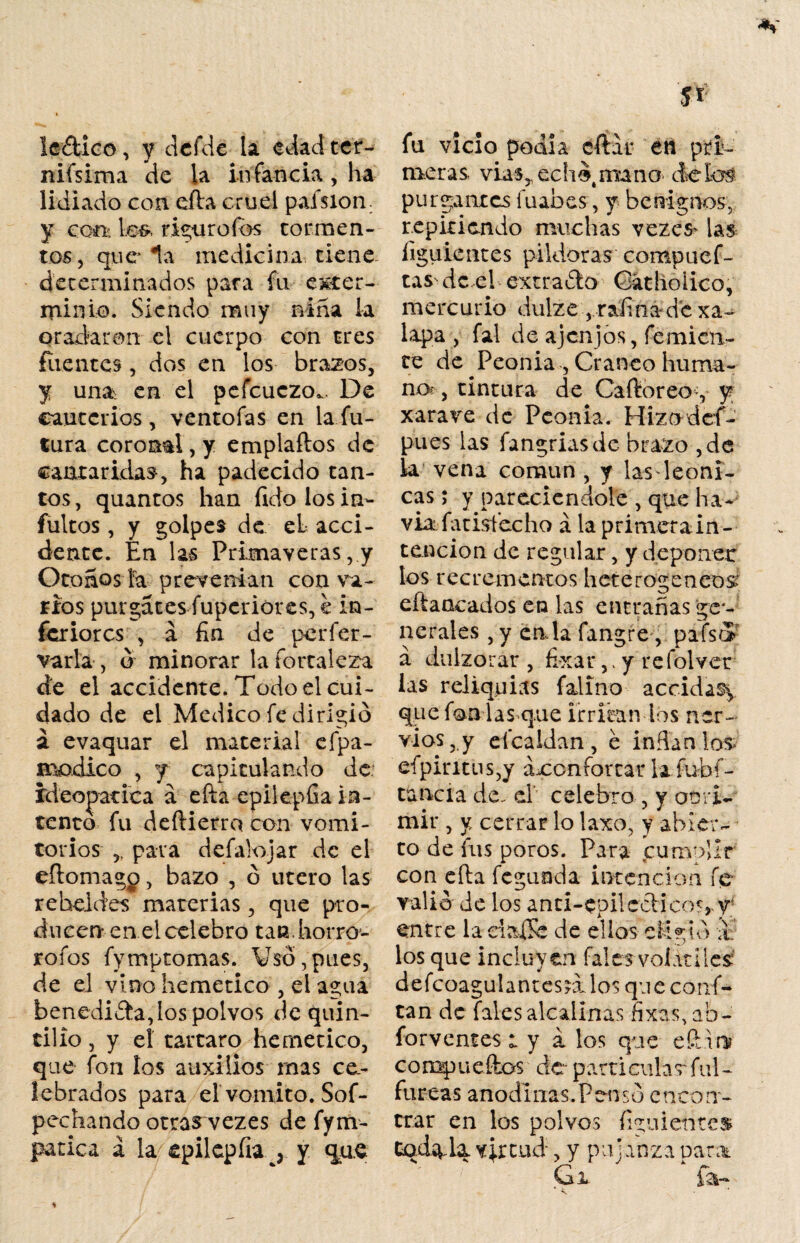Ie£tico, y dcfde la edad ter- nifsima de la infancia, ha lidiado con efta cruel paísion y ccíi; \s&< rigor o i os tormen¬ tos, que la medicina tiene determinados para fu exter¬ minio. Siendo muy niña la gradaran el cuerpo con tres fuentes , dos en los brazos, y una en el pefcuczo.. De cauterios, ventofas en la fu¬ tura coronal, y emplaftos de cantaradas, ha padecido tan¬ tos , quantos han fido los ia- fultos, y golpes de el acci¬ dente. En las Primaveras, y Otoños ía prevenían con va¬ tios purgares fuperióres, e in¬ feriores , a fin de perfer- varla , ó minorar la fortaleza de el accidente. Todo el cui¬ dado de el Medico fe dirigió á evaquar el material efpa- xmdico , y capitulando de. ídeopatica á efta epilepfia in¬ tento fu deftierro con vomi¬ torios ,, para defalojar de el eftomagp, bazo , ó útero las rebeldes materias, que pro¬ ducen en el celebro tan. horro- rofos fymptomas. Vso,pues, de el vino hemetico , el agua benedicta, los polvos dequin- tilio, y el tártaro hemetico, que fon ios auxilios rnas ce¬ lebrados para el vomito. Sos¬ pechando otras vezes de fym- patica á la epiiepfia^ y que fu vicio podía citar en meras vias,. echó roano purgantes fuabes, y benignos, repitiendo muchas vezes^ las ligiiientes pildoras compuef- tas^ de el extrajo Gathoiico, mercurio dulze,,raima-de xa- lapa , fal de ajenjos, Temien¬ te de Peonía , Cráneo huma¬ no?, tintura de Caftoreo y y xarave de Peonía. Hizodcf- pues las fangriasde brazo ,de la vena común , y las 1 cóni¬ cas ; y parecicndole , que ha- via fatisfecho á la primera in ¬ tención de regular, y deponer los recrementos heterogéneos eftaacados en las entrañas ge¬ nerales , y cala fangre, pafsej a dulzorar , fi-xar, * y refolvet las reliquias falino accida% que fon las que irritan los ner¬ vios, y efcaldan, e inflan los eípiritus,y áxonfortar la íubí- tanci a de. d celebro , y opri¬ mir , y cerrar lo laxo, y abier¬ to de fus poros. Para cumoÜr con efta feguáda intención fe- valió de los anti-epilccHco^j y; entre la dafte de ellos eligió a los que incluyen falcs volátiles: defcoagulant escalos queconf- tan de Tales alcalinas fixas, ab- forvemes ly i los que eftbn? compueftcs de particular ful- fureas anodinas.Pensó encon¬ trar en los polvos figuientes CodíV-la virtud, y pujanza para Gi ía-