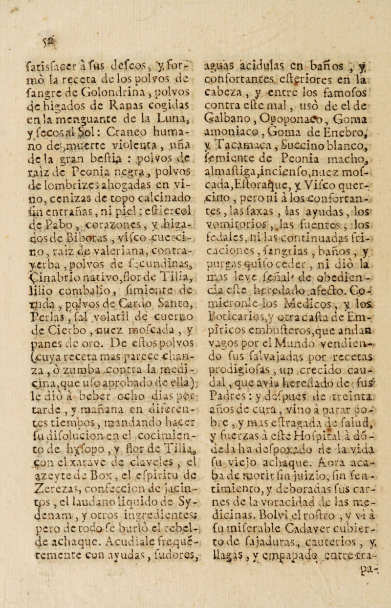 fatisfaccr a fas defeos, y.for¬ mó la receta de los polvos de fangre de Golondrina , polvos qc hilados de Ranas cogidas en la menguante de la Luna, y (cco-sal &d1: Cráneo huma¬ no dcqmucrte violenta, uña de la gran beflip. : .polvos de tjiizde Peonía negra., polvos de lombrizes ahogadas en vi¬ no, cenizas de topo calcinado da entrañas, ni piel: efticrcol de Fabo , corazones, y Liga¬ dos de Bi horas , viíco xuccci- co, raiz de valeriana, contra- yerba, polvos de Rcundinas, vinabrio nativo,flor de Tilia, lino combado, íimicute de x;jda , polvos de Cardo Santo, Penas ‘ fal volátil de cuerdo de Cierbo ,uucz mofeada , y panes de oro. De eftos polvos (cuya receta mas parece chan¬ za , ó zumba,contra la medí - cinaque ufo aprobado de ella), le dio a beber ocho dias por tarde , y mañana en diferen¬ tes tiempos, mandando hacer fudifolucion en el cocimien¬ to de hjpfopo, y flor de Tilia* $on el xarave de claveles , el azeytede Box, el cfpiricu de Zerezas confección de jachi- tos, el láudano liquido de Sy- ocnam , y otros ingredientes# pero de tocio fe burlo el rebel¬ de achaque. Acudíale fteque- te mente con ayudas, ludo res, aguas acidulas en baños , y confortantes, citeriores en la cabeza , y entre los famofos contra cite mal, usó de el de Galbano , Opopon&Sb, Goma amoniaco , Goma de Enebro, y Tacamaca , Succino blanco, temiente de Peonía macho, almaüka,incieafo,naez mof- cada,Eííora£[ue, y Viíco quer- cino , pero ni a los confortan¬ tes , las laxas , las ayudas, los vomitorios;,Jas fuentes, los fedales, ni las-continuadas fri¬ caciones , í¿ngrias , baños, y purgas quito ceder , ni dio la mas leve feñal' de obedien¬ cia efíe heredado .afeólo. Co¬ miéronle ios Médicos, y los. Boticarios,)’ atrae afta de Em¬ píricos cmbufteros,que andan vagos por el Mundo vendien¬ do fus falvajadas por recetas prodigiofas, un crecido cau¬ dal , que avia heredado de fus Padres: y dofpucs de treinta años de cura, vino i parar ¡po¬ bre , y mas e(tragada de faiud, y fuerzas a elle Hofpi.nl a dú¬ dela ha defpoxado de la vida fu viejo achaque. A ora aca¬ ba de morir fin juizio, fin fea - amiento, y denotadas fus car¬ nes de la voracidad de las me - dieinas. Bolvi elroítro , y \d a fu miferabie Cadáver cubier¬ to de fajaduras., cauterios, yA llagas, y empapada carreara-