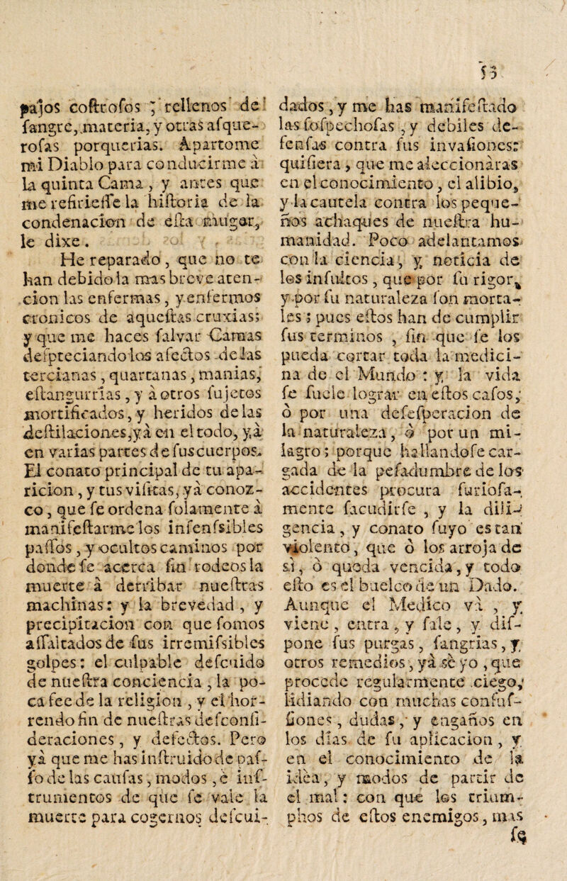 pajos cofttofosj rellenos de fangr climateria, y otras afque- rofas porquerías. Apartóme mi Diablo para conducirme a la quinta Cama , y antes que me vefiricíle la bi (loria de la condenación de ella mugar., le dixe. He reparado , que no te han debido-la mas breve aten¬ ción las enfermas, y.eníermos crónicos de áqueftas cruxias; y que me haces falvar Camas defpteciando los alectos délas tercianas, quartanas , manías, e Han cumas, y á otros fu jetos mortificados,y heridos délas ¿eíiilaciones,ya en el todo, ya en varias partes deluscuerpos. El conato principal de tu apa¬ rición , y tus viíkas, ya conoz¬ co , que fe ordena folaraente a mánifeftarme los infenfsibles pailas , y ocultos caminos por donde fe acerca fin rodeos la muerte á derribar nueítras machinas: y la brevedad , y precipitación con que Tomos aílaitadosde fus irremifsibies golpes: el culpable defciido «i. •(. de nüeítra conciencia , la po¬ ca fee de la religión , y el hor¬ rendo fin de nueítras defeoníi- deraciones, y el efe ¿tos. Pero y i que me has inítruido de pat¬ ío de las califas, modos , e inf- trumentos de que fe vale ¡a muerte para cogemos deícui- dados, y me has mariifeiludo las fofpechofas , y débiles de¬ ferías contra fus invafiones: quifiera , que me aleccionaras en el conocimiento, el alibio* y la cautela contra los peque¬ ños achaques de nueílra hu¬ ma n i d ad. Po c o ad e i a n ta m o s - con la ciencia, y noticia de los infinitos, que por fu rigoi\ y por fu naturaleza fon morta¬ les ; pues eítos han de cumplir fus términos , fin que fe los pueda cortar toda la medici¬ na de el Mundo : y la vida fe fucle lograr en eítos cafes; ó por una de fe fpe ración de la naturaleza, $ potan mi¬ lagro ; porque haliandofe car¬ gada de la pefa-dumhre de los1 accidentes procura fui*infá¬ mente facudirfe , y la dili-p gencia, y conato fuyo están violento, que ó los arroja de ú, ó queda vencida, y todo ello es el buelcoác un Dado. Aunque el Medico va , y viene , entra , y file , y dif- pone fus purgas, fangrias, y otros remedios, ya se yo , que procede regularmente ciego; lidiando con muchas confuf- íiones, dudas ,* y engaños en los días de fu aplicación , y en el conocimiento de la idea, y modos de partir de el mal: con que los rriam- phas de eítos enemigos, mis