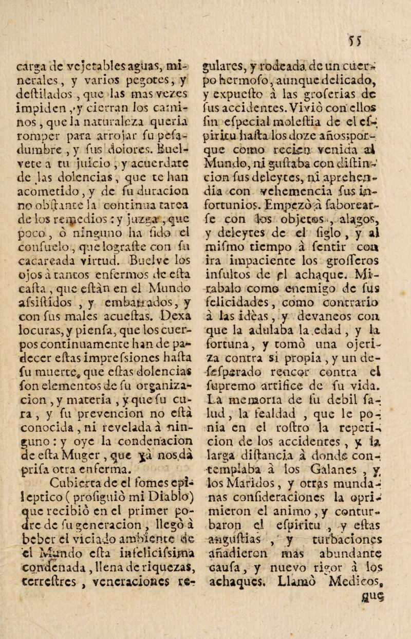 íí carga de ve jetables aguas, mi¬ nerales , y varios pegotes, y deftilados , que las mas ve ¡res impiden ,*y cierran los cami¬ nos , que la naturaleza quería romper para arrojar fu pefa- dumbre , y fus dolores. Buel- vete a tu juicio , y acuerdare délas dolencias, que te han acometido, y de fu duración no oblante la continua tarea de los remedios: y juzga, que poco, ó ninguno ha íido ei confítelo, que lograrte con fu cacareada virtud. Suelve los ojos a tantos enfermos de efta carta , que eftan en el Mundo afsiítidos , y embalados, y con fus males acuellas. Dexa locuras, y pienfa, que los cuer¬ pos continuamente han de pa¬ decer ellas imprefsiones halla fu muerte* que ellas dolencias fon elementas de fu organiza¬ ción , y materia , y que fu cu¬ ra , y fu prevención no ella conocida , ni revelada á nin¬ guno : y oye la condenación SeeftaMugcr, que ja nos.da prifa otra enferma. Cubierta de el fomes cpl- leptico ( proliguió mi Diablo) uc recibió en el primer po¬ te de fu generación , llegó á beber el viciado ambiente de el Mundo ella infelicifsima condenada , llena de riquezas, ecrrcílrcs , veneraciones re¬ gulares, y rodeada de un caer* po hermofo, aunque delicado, y expueílo a las groferias de fus accidentes. Vivió con ellos fin efpecial moleília de el cí» pirita halla losdoze años;por- que como reckn venida ai Mundo, ni guftaba con diftin- cion fus deleytes, rxi apr.ehea- dia con vehemencia fus in¬ fortunios. Empezó a faborear- fe con los objetas, alagos, y deleytes de el ligio , y ai mi fino tiempo á fentir coa ira impaciente los groíferos infultos de p\ achaque. Mi¬ rábalo como enemigo de fus felicidades, como contrario a las ideas, y devaneos con que la adulaba la .edad , y la fortuna, y tomó una ojeri¬ za contra si propia , y un de- fefpsrado rencor contra ei fupremo artifice de fu vida. La memoria de fu débil fa¬ llid, la fealdad , que le po¬ nía en ei roítro la repetid cion de ios accidentes, y la larga diftancia á donde con¬ templaba á ios Galanes , y los Maridos, y otras munda¬ nas coníideracioncs la opri^ micron el animo , y contur*» barón ei efpkitu y ellas aüguílias , y turbaciones añadieron mas abundante caufa, y nuevo rigor a los achaques. Llamó Médicos, au«