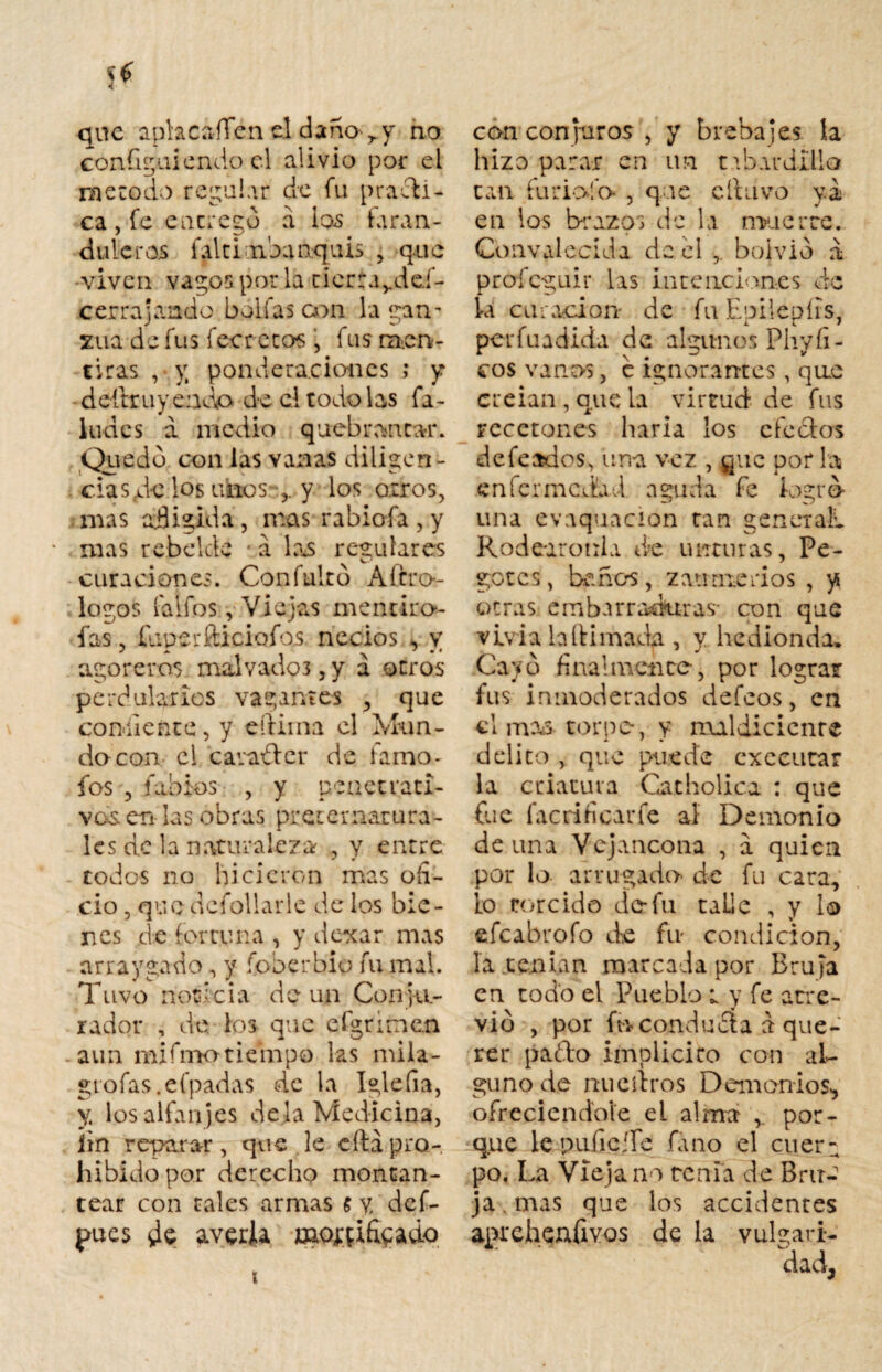 que aplacaíTen el daño,, y no confiriendo el alivio por el método regular de fu practi¬ ca , fe entrego a ios faran¬ duleros falti nbanquii» , que •viven vagos por la tierta^deí- cerra]ando bollas con la gan¬ zúa de fus feer ecos , fus men¬ tiras , v, ponderaciones ; y del trayendo de el todo las fa- ludes a medio quebrantar. Quedo con las vanas dilisten- ciasde los unos-y los oíros, mas afligida, mas rabiofa, y mas rebelde • á las reculares curaciones. Con falto Aícro- logos faifos, Viejas mentiro- fas, íuuerfticiofos. necios , v agoreros malvados , y a otros perdularios vagantes , que co nii e n t e, y eftima el Mu n - do con el caraíter de í a mo¬ fes , íabios , y penetrati¬ vos. en las obras preternatura¬ les de la naturaleza , y entre todos no lucieron mas ofi¬ cio , que dcfollarle de los bie¬ nes de fortuna , y dexar mas arraygado y foberbio fu mal. Tuvo noticia de un Conju¬ rador , de. los que eígrinen aun mifmotiempo las mila- gtofas.efpadas de la Iglefia, y, los alfanjes déla Medicina, íin reparar , que le cita pro¬ hibido por derecho montan¬ tear con tales armas $y def- pues de- averia moj:pifipado con conjuros , y breba jes la hizo parar en un t do ardilla tan furiofo , que chavo ya en los brazos de la muerte. Convalecida de el boivio a profeguir las intenciones de ia curación- de fu Epileuírs, per fu adida de algunos Phy íl¬ eos vanos, c ignorantes , que creían , que la virtud de fus recetones haría los cfeclos deferidos, una vez , guc por la enfermedad aguda fe logro una evaquacion tan geneiall Rodeáronla de unturas, Pe¬ gotes, baños, zeumenos , y otras embarraduras- con que vivía bftimadfi, y hedionda. Cayo finalmente-, por lograr fus inmoderados defeos, en cimas torpe, y maldiciente delito , que puede exeeutar la criatura Carbólica : que fue facrificarfe al Demonio de una Vejancona , á quien por lo arrugado de fu cara, lo torcido de fu talie , y lo efeabrofo de fu condición, la tenían marcada por Bruja en todo el Pueblo t y fe arre- vio , por fu conduáa a que¬ rer pacho implícito con al¬ guno de ttueflxos Demonios-, ofreciéndole ei almra , por¬ que le pulic -fe fimo el cuer a po. La Vieja no tenia de Bru¬ ja . mas que los accidentes aprehenfivos de la vulgari¬ dad. t
