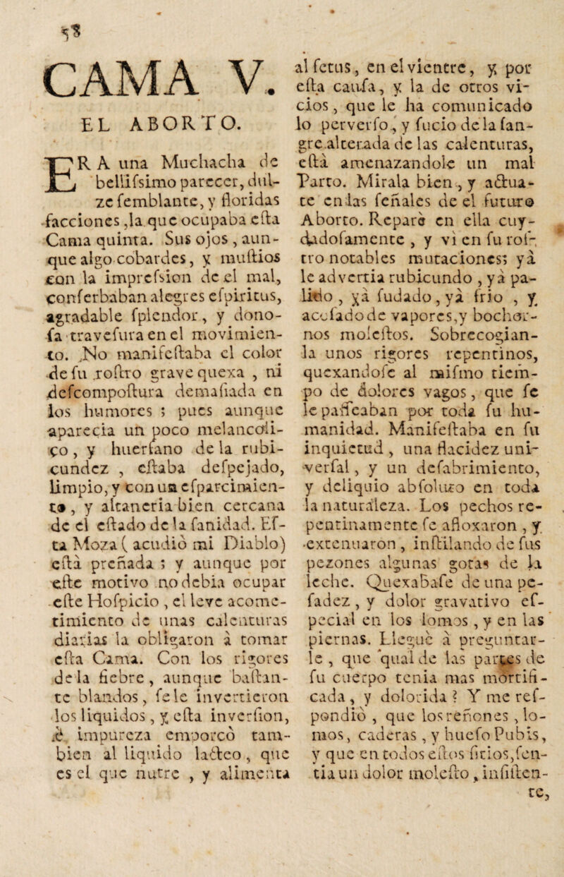 CAMA V. EL ABORTO. 4. . * • t o ER A una Muchacha de bellifsimo parecer, dul- zc femblante,v floridas * * _ facciones ,1a que ocupaba eirá Cama quinta. Sus ojos, aun¬ que algo cobardes, y muflios con la imprcfsion de el mal, conícrbaban alegres efpiritus, agradable fplcndor, y dono- fa travefura en el movimien¬ to. ..No manifeftaba el color de fu .roflro grave quexa , ni defeompoftura de malvada en los humores ; pues aunque aparecía un poco melancóli¬ co , y huertano de la rubi¬ cundez , cftaba defpcjado, limpio, y tonuttcfparcimien- t® , y altanería bien cercana de cí cftado de la fanidad. Ef- ta Moza( acudió mi Diablo) cfta preñada ; y aunque por eftc motivo nodebia ocupar efte Hofpicio , el leve acome¬ timiento de unas calenturas diarias la obligaron a tomar cfta Cama. Con los rigores déla fiebre, aunque bailan¬ te blandos, fe le invertieron los líquidos, y cfta invcrfion, ■é impureza emporcó tam¬ bién al liquido ladeo , que es el que nutre , y alimenta alfetus, en el vientre, y, por efla cania, y la de otros vi¬ cios, que le ha comunicado lo per ver fo., y fucio déla lañ¬ are.al tetada de las calenturas, J ella amenazándole un mal Parto. Mírala bien , y afluía¬ te en las feñalcs de el futuro Aborto. Reparé en ella cuy- dado famente , y vi en fu rol- tro notables mutaciones; ya le advertía rubicundo , ya pá¬ lido , ya fudado,ya frío , y a ce fado de vapores,y bochar¬ nos moícftos. Sobrecogían¬ la unos rigores repentinos, quexandofe al raifmo tiem¬ po de dolores vagos, que fe le paireaban por toda fu hu¬ manidad. Manifeftaba en fu inquietud , una flacidez uni- •verfal, y un defabrimiento, y deliquio abfolnro en toda la naturaleza. Los pechos re¬ pentinamente fe afloxaron , y. •extenuaron , inftilando de fus pezones algunas gota^ de la leche. QuexaBafe de una pe- fadez, y dolor gravativo ef- pecial en los lomos, y en las piernas. Llegue a preguntar¬ le , que ’quai de las partas de fu cuerpo tenia mas mortifi¬ cada , y dolorida ? Y me ref- pondió , que los réñon es po¬ ínos, caderas, y huefo Pubis, y que en todos ellos finos,fen- tiaua dolor molefto , infiften- te,