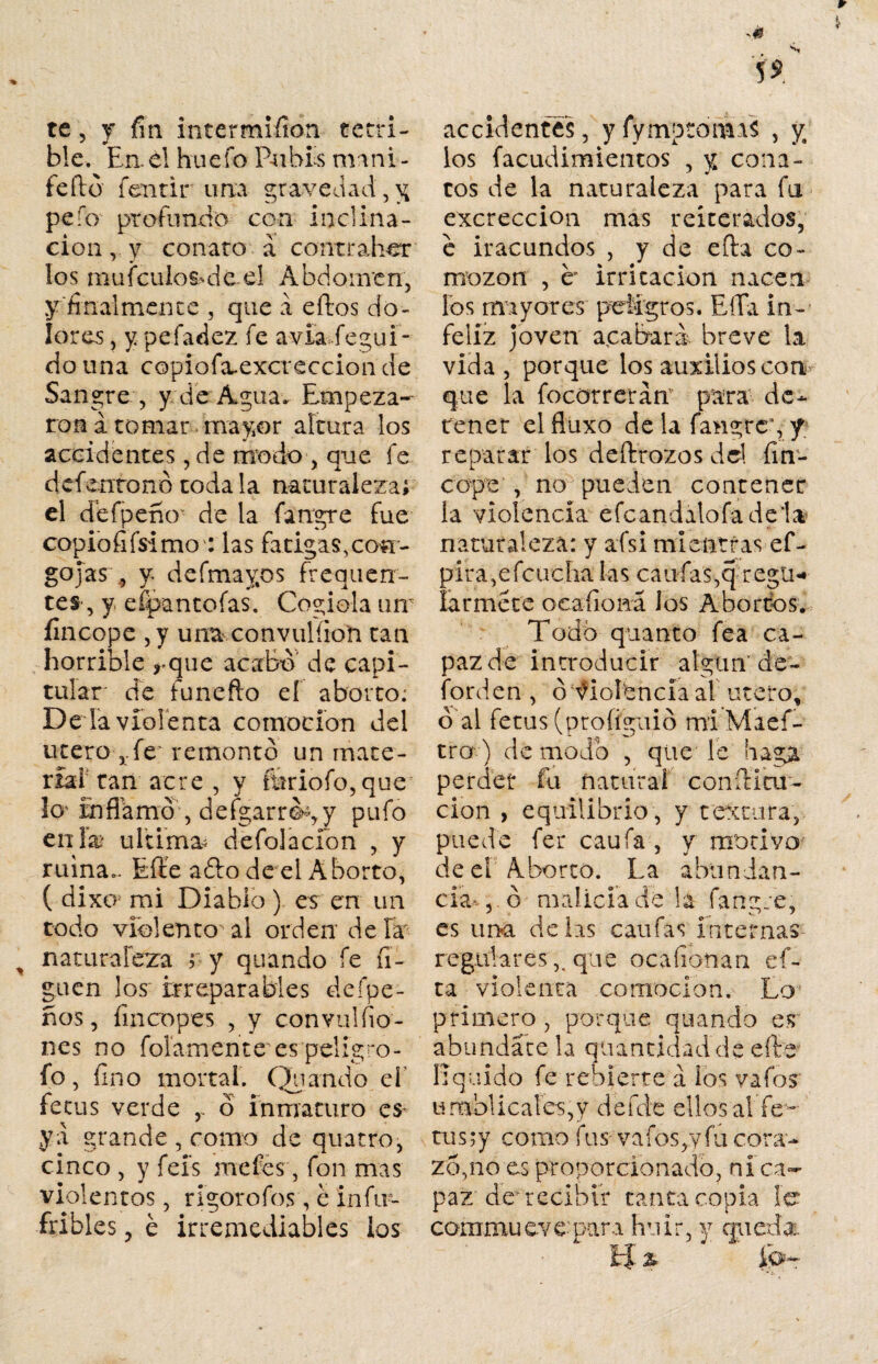 r i te, y fm intermifion terri¬ ble. En. él hu e fo Pubis min i - fe fió fentir una gravedad, y pefo profundo con inclina¬ ción,^ conato a contraber los mu (culos* dé el Abdomen, y finalmente , que a eílos do¬ lores , y pefadez fe avia degul- do una copiofa-excreccion de Sangre , y de Agua» Empeza¬ ron a tomar mayor altura los accidentes, de modo , que fe defentonó toda la naturaleza; el defpeno de la fatrgrc fue copiofifsimo : las fatigas, con¬ gojas 9 y. de (mayos frequen¬ tes, y. efpantofas. Cogióla um íincope ,y una convulíion tan horrible ,-que acabó de capi¬ tular de funefto el aborto: Dé la violenta comocion del útero fe remontó un mate¬ rial can’acre , y fttriofo,que lo'inflamó , defgarrói,y pufo en las ultima- defolacíon , y ruina.. Efie aólo de el Aborto, ( dixo* mi Diablo ) es en un codo violento-' al orden de ía ^ nata raleza ? y q uando fe li¬ guen los irreparables deípe- nos, Encopes , y convul(io¬ nes no fofamente es pelig ro - fo, fino mortal. Quando el íetiis verde r ó inmaturo es* ya grande , como de quatro, cinco , y fefs me íes, fon mas violentos, rigorofos, é infir- fribles, é irremediables ios N accidentes, yfymptomaS , y los facudimientos , y cona¬ tos de la naturaleza para fu excreccion mas reiterados, e iracundos , y de efta co¬ mezón , c irritación nacen los mayores peligros. Ella in¬ feliz joven acabara breve la vida , porque los auxilios con que la focorreran1 para de¬ tener el fluxo de la fangar, y reparar los deftrozos dd fin- cope , no pueden contener la violencia efcandalofadela naturaleza: y afsi mi entras ef- pira,é feúcha las caufas,q regti* larméte ocafiona los Abortos. Todb quanto fea ca¬ paz de introducir algún' de- forden , ó fioíbncía ai útero, ó’al fetus (profíguió mi Maef- tro) de modo , que le haga perder fu natural confia ar¬ ción , equilibrio, y textura, puede fer caufa , y motivo de el Aborto. La abundan¬ cia-, ó malicia de la fangre, es una délas caufas internas regulares,, qtie ocafionan ci¬ ta violenta comocion. Lo primero, porque quando es abundare la quantidadde efe liquido fe rehierre a los vafos umbÜcales,y defde ellos al fe - tus;y como fus vafes,y fu cora- z5,no es proporcionado, ni ca¬ paz dey recibir tanta copia le commueve para huir, y queda. EJ % io—