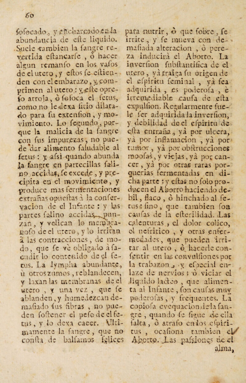 ¿o fofocado0 y cuchareado eriia abundancia cíe cííe liquido. • Suele 'también la íangre re¬ vertida cftancaríc , ó hacer aí 2; un reman fo en los va ios de el útero , y ellos fe cílien- den con el embarazo, v, póna- primen alutcro.:yf^ítcopre- fo arroía, o fo loca el tecus, romo no ledexa lirio dilata¬ do para fu cxccníion, y mo¬ vimiento. Lo fegundc\, por¬ que k malicia de la fangre con fus impúberas, no pue¬ de *dar alimento faludable al fetus: y afsi quando abunda Ja fane;re en parcccillas fali- juo accidas, fe excede , y pre¬ cipita en el movimiento, y produce mas fermentaciones extrañas opiieílas a la coníer- vacion de el Infante : y ks partes faliño acciday^pmn- /an , y velican lo memora- iaofo deel útero, y lo irritan a. las contracciones, de mo¬ do, que fe ve obligadlo áfa- cudir lo contenido de ei fe- cus. La iympha abundante, u otros zumos, reblandecen, y laxan las membranas de el útero , y una vez , que te ablanden, y humedezcan de¬ mudado fus libras , no pue¬ den fóílencr el pefo de el in¬ tuís , y lo dexa caeer. Víri¬ camente la fangre , que no confía de baliamos fyliccs para nutrir, o que fobre ? fe irrite ., y fe mueva con de- •• mafiada alteración , b pere¬ za inducirá el Aborto. La iaverfion fubflantifica de el ute.ro , ya ¿raiga fu origen de el cfpirku feminal , ya fea adquirida , es pode roía , e irremediable .caufa de ella cxpulíion. Regularmente fue¬ te ler adquirida la inverlion, y debilidad deel efpiritu de e.tla entrañaya por ulcera, ya por inflamación , ya por tumor, yá por ubflrucciones raoofas, y viejas, ya por cán¬ cer , yá por otrae raras por¬ querías fermentadas en di¬ cha parte ; y citas no jolo pro¬ ducen el Aborto haciendo dé¬ bil , flaco , ó hinchado al fe- tus^íino, que también foa canias de la eftcriiidad. ¿Las calenturas , ei dolor colico, ol nelritico , y otras .enfer¬ medades , que pueden 'irri¬ tar al útero , cf hacerle con- fpntir en las convulílones por la trabazón j, -y efpecial en¬ lazo de nervios; o viciar el •liquido ladeo , que alimen¬ ta al Infante , fon ctufas muy pederoías, y frequentes. La copiofa cvequacion,ileia fan- gre , quando fe figue de ella laica, b arralo culos .cfpiti- tus , ocafiona también Cl/ Aborto. Xas pailones tic el alma.