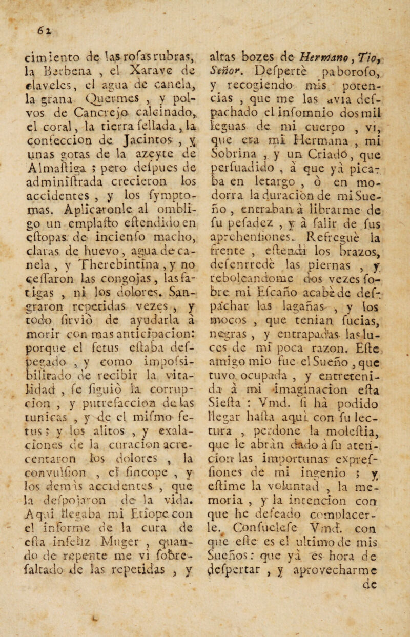 cimiento de las roías rubras, la Berbena , el Xarave de claveles, ei agua de canela, la grana Quermes , y pol¬ vos de Cancrejo calcinado,, el coral, la tierra fellada, la confección de Jacintos , y unas gotas de la azeyte de Almaíliga ; pero delpues de adminiítrada crecieron los accidentes , y los fynrpto- mas. Aplicáronle al ombli¬ go un emplaíto eflendidoen eftopas. de incienfo macho, claras de huevo, ag.ua de ca¬ nela , y Therebintina , y no c.eííaron las congojas, las fa¬ tigas , ni los dolores*. San¬ graron repetidas vezes , y todx) íirvib de ayudarla á morir con mas anticipación: porque el fetus eliaba def- pegado , y como impoísi- bilieado de recibir la vita¬ lidad , fe íiguib la corrup¬ ción , y putrefacción délas túnicas , y de el mifmo fe¬ tus > y los alitos , y exac¬ ciones de la curación acre¬ centaron ios dolores , la convulfon , el fincope , y los demls accidentes , que la de (pojaron do la vida. Aqai llegaba mi Etiope.con el informe de la cura de eíla infeliz Muger , quan¬ do de repente me vi fobre- fakado de las repetidas , y altas bozes de Hermano, Tio, Señor. Defperte paborofo, y recogiendo mis poten¬ cias , que me las *via def- pachado el infomnio dos rail leguas de mi cuerpo , vi, que era mi Hermana , mi Sobrina y un Criado 3 que perfuadido , á que ya pica¬ ba en letargo , ó en mo¬ dorra la duración de mi Sue¬ ño , eneraban á librarme de fu pefadez , y a falir de fus aprcheníiones* Refregué la frente , eíleadi los brazos, defenrredé las piernas , y reheleándome dos vezes fo- bre. mi Elcaño acabe de def- pachar las lagañas , y ios mocos , que tenían fucias, negras , y cncrapad’as las lu¬ ces de mí poca razón. Eftc amigo mió fue el Sueño ,quc tuvo ocupada , y entreteni¬ da á mi imaginación eíla Sieíla : Vmd. íi ha podido llegar halla aq.ul con fu lec¬ tura , perdone la moleftia, que le abran dado a fu aten¬ ción las importunas expref- ñones de mi ingenio ; y eflime la voluntad , la me¬ moria , y la intención con que he defeado complacer¬ le^ Confuclefe Vmd. con que elle es e! ultimo de mis Sueños: que ya es hora de defpertar , y aprovecharme de