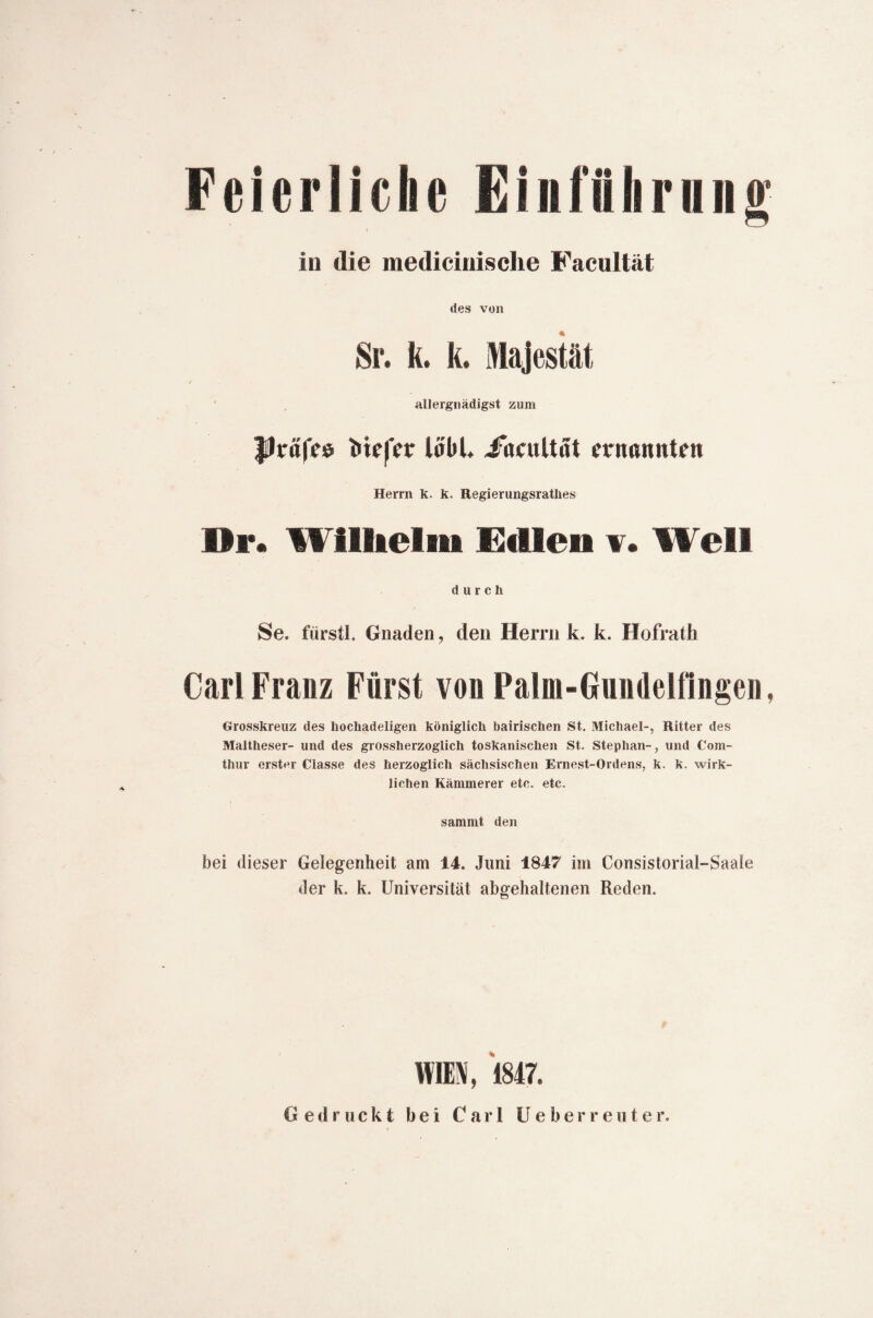 in die mediciuische Facultät des von Sr. k. k. Majestät j.- allergnädigst zum JÜräfee Mefet: ioüU Jacultöt ernannten Herrn k. k. Regierungsratlies Di*. Wilhelm Edlen 1. Well durch Se. fürstl, Gnaden, den Herrn k. k. Hofrath Carl Franz Fürst von Palm-Gundelfingen, Grosskreuz des hocliadeligen königlich bairischen St. Michael-, Ritter des Maltheser- und des grossherzoglich toskanischen St. Stephan-, und Com- thur erster Classe des herzoglich sächsischen Ernest-Ordens, k. k. wirk¬ lichen Kämmerer etc. etc. sammt den bei dieser Gelegenheit am 14. Juni 1847 im Consistoriaf-Saale der k. k. Universität abgehaltenen Reden. WIEN, 1847. Gedruckt bei Carl Ue b e r r e u t e r.