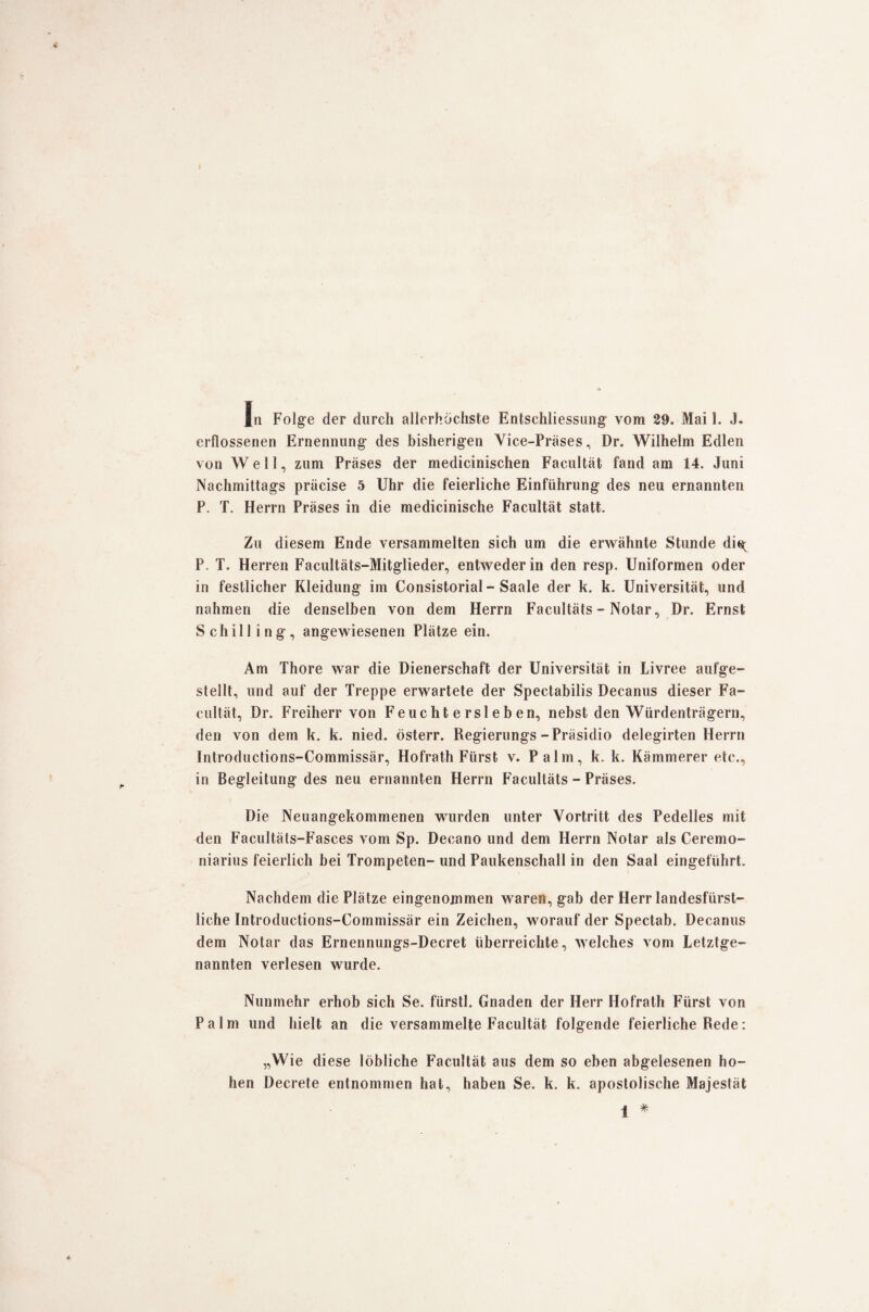 erflossenen Ernennung des bisherigen Vice-Präses, Dr. Wilhelm Edlen von Well, zum Präses der medicinischen Facultät fand am 14. Juni Nachmittags präcise 5 Uhr die feierliche Einführung des neu ernannten P. T. Herrn Präses in die medicinische Facultät statt. Zu diesem Ende versammelten sich um die erwähnte Stunde di«( P. T. Herren Facultäts-Mitglieder, entweder in den resp. Uniformen oder in festlicher Kleidung im Consistorial - Saale der k. k. Universität, und nahmen die denselben von dem Herrn Facultäts - Notar, Dr. Ernst Schilling, angewiesenen Plätze ein. Am Thore war die Dienerschaft der Universität in Livree aufge¬ stellt, und auf der Treppe erwartete der Spectabilis Decanus dieser Fa¬ cultät, Dr. Freiherr von Feuchtersieben, nebst den Würdenträgern, den von dem k. k. nied. österr. Regierungs-Präsidio delegirten Herrn Introductions-Commissär, Hofrath Fürst v. Palm, k. k. Kämmerer etc., in Begleitung des neu ernannten Herrn Facultäts - Präses. Die Neuangekommenen wurden unter Vortritt des Pedelles mit den Facultäts-Fasces vom Sp. Deeano und dem Herrn Notar als Ceremo- niarius feierlich bei Trompeten- und Paukenschall in den Saal eingeführt. Nachdem die Plätze eingenommen waren, gab der Herr landesfürst¬ liche Introductions-Commissär ein Zeichen, worauf der Spectab. Decanus dem Notar das Ernennungs-Decret überreichte, welches vom Letztge¬ nannten verlesen wurde. Nunmehr erhob sich Se. fürstl. Gnaden der Herr Hofrath Fürst von Palm und hielt an die versammelte Facultät folgende feierliche Rede: „Wie diese löbliche Facultät aus dem so eben abgelesenen ho¬ hen Decrete entnommen hat, haben Se. k. k. apostolische Majestät