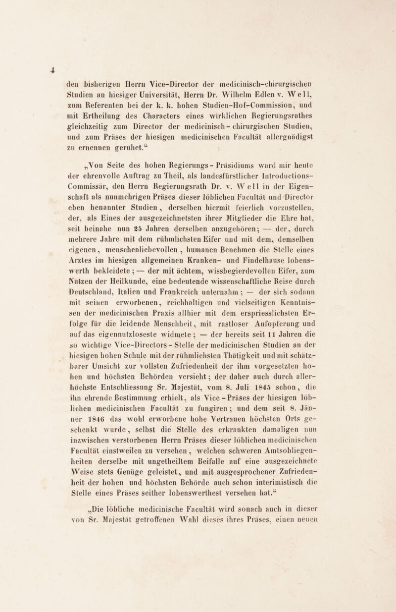 de» bisherigen Herrn Vice-Director der medicinisch-chirurgischen Studien an hiesiger Universität, Herrn Dr. Wilhelm Edlen v. Well, zum Referenten bei der k. k. hohen Studien-Hof-Commission, und mit Ertheilung des Characters eines wirklichen Regierungsrathes gleichzeitig zum Director der medicinisch- chirurgischen Studien, und zum Präses der hiesigen medicinischen Facultät allergnädigst zu ernennen geruhet.“ „Von Seite des hohen Regierungs-Präsidiums ward mir heule der ehrenvolle Auftrag zu Theil, als landesfürstlicher Introductions- Commissär, den Herrn Regierungsrath Dr. v. Well in der Eigen¬ schaft als nunmehrigen Präses dieser löblichen Facultät und Director eben benannter Studien , derselben hiermit feierlich vorzustellen, der, als Eines der ausgezeichnetsten ihrer Mitglieder die Ehre hat, seit beinahe nun 25 Jahren derselben anzugehören; — der, durch mehrere Jahre mit dem rühmlichsten Eifer und mit dem, demselben eigenen, menschenliebevollen, humanen Benehmen die Stelle eines Arztes im hiesigen allgemeinen Kranken- und Findelhause lobens- werth bekleidete ; — der mit ächtem, wissbegierdevollen Eifer, zum Nutzen der Heilkunde, eine bedeutende wissenschaftliche Reise durch Deutschland, Italien und Frankreich unternahm ; — der sich sodann mit seinen erworbenen, reichhaltigen und vielseitigen Kenntnis¬ sen der medicinischen Praxis allhier mit dem erspriesslichsten Er¬ folge für die leidende Menschheit , mit rastloser Aufopferung und auf das eigennutzloseste widmete; — der bereits seit 11 Jahren die so wichtige Vice-Directors - Stelle der medicinischen Studien an der hiesigen hohen Schule mit der rühmlichsten Thätigkeit und mit schätz¬ barer Umsicht zur vollsten Zufriedenheit der ihm Vorgesetzten ho¬ hen und höchsten Behörden versieht; der daher auch durch aller¬ höchste Enlschliessung Sr. Majestät, vom 8. Juli 1845 schon, die ihn ehrende Bestimmung erhielt, als Vice-Präses der hiesigen löb¬ lichen medicinischen Facultät zu fungiren ; und dem seit 8. Jän¬ ner 1846 das wohl erworbene hohe Vertrauen höchsten Orts ge¬ schenkt wurde, selbst die Stelle des erkrankten damaligen nun inzwischen verstorbenen Herrn Präses dieser löblichen medicinischen Facultät einstweilen zu versehen, welchen schweren Amtsobliegen¬ heiten derselbe mit ungetheiltem Beifalle auf eine ausgezeichnete Weise stets Genüge geleistet, und mit ausgesprochener Zufrieden¬ heit der hohen und höchsten Behörde auch schon interimistisch die Stelle eines Präses seither lobenswerthest versehen hat.“ „Die löbliche medicinische Facultät wird sonach auch in dieser von Sr. Majestät getroffenen Wahl dieses ihres Präses, einen neuen