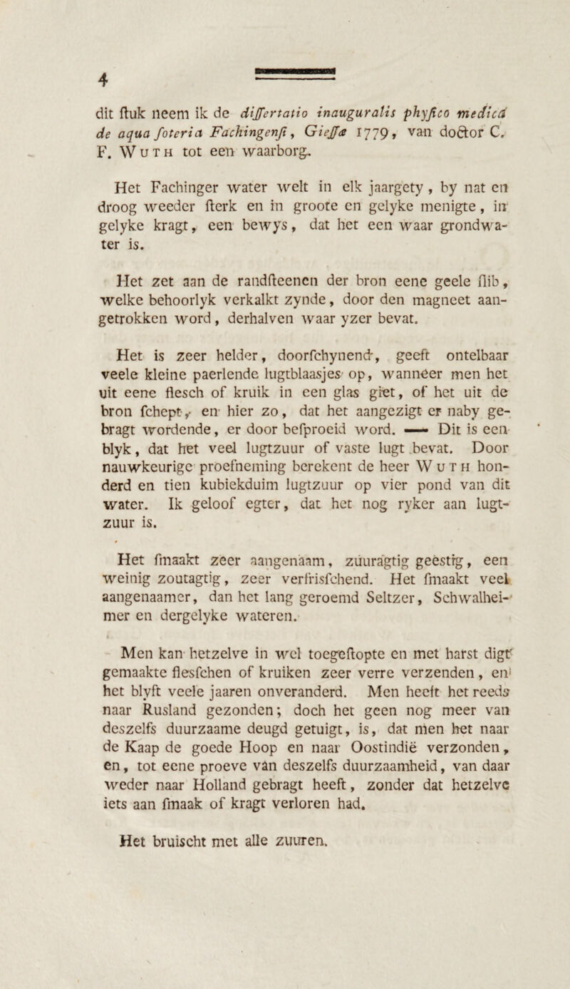 dit ftuk neem ik de dijfertatio inauguralis phyjico medicd de aqua fotcria Fachingenft, Giejja 1779, van dofror C. F. Wuth tot een waarborg. Het Fachinger water welt in elk jaargety , by nat en droog weeder fterk en in groote en gelyke menigte, in gelyke kragt, een bewys, dat het een waar grondwa¬ ter is. Het zet aan de randfteencn der bron eene geele flib, welke behoorlyk verkalkt zynde, door den magneet aan¬ getrokken word , derhalven waar yzer bevat. Het is zeer helder, doorfchynend-, geeft ontelbaar veele kleine paerlende lugtblaasjes' op, wanneer men het uit eene flesch of kruik in een glas giet, of het uit de bron fchept- ^ en hier zo, dat het aangezigt er naby ge- bragt wordende, er door befproeid word. — Dit is een blyk, dat het veel lugtzuur of vaste lugt bevat. Door nauwkeurige proefneming berekent de heer Wuth hon¬ derd en tien kubiekduim lugtzuur op vier pond van dit water. Ik geloof egter, dat het nog ryker aan lugt¬ zuur is. Het fmaakt zeer aangenaam, zuuragtig geestig, een weinig zoutagtig, zeer verfrisfchend. Het fmaakt veel aangenaamer, dan het lang geroemd Seltzer, Schwalhei- mer en dergelyke wateren. Men kan hetzelve in wel toegeftopte en met harst digf gemaakte flesfchen of kruiken zeer verre verzenden, en! het blyft veele jaaren onveranderd. Men heelt het reeds naar Rusland gezonden; doch het geen nog meer van dcszelfs duurzaame deugd getuigt, is, dat men het naar de Kaap de goede Hoop en naar Oostindië verzonden, en, tot eene proeve van deszelfs duurzaamheid, van daar weder naar Holland gebragt heeft, zonder dat hetzelve iets aan fmaak of kragt verloren had. Het bruischt met alle zuuren.