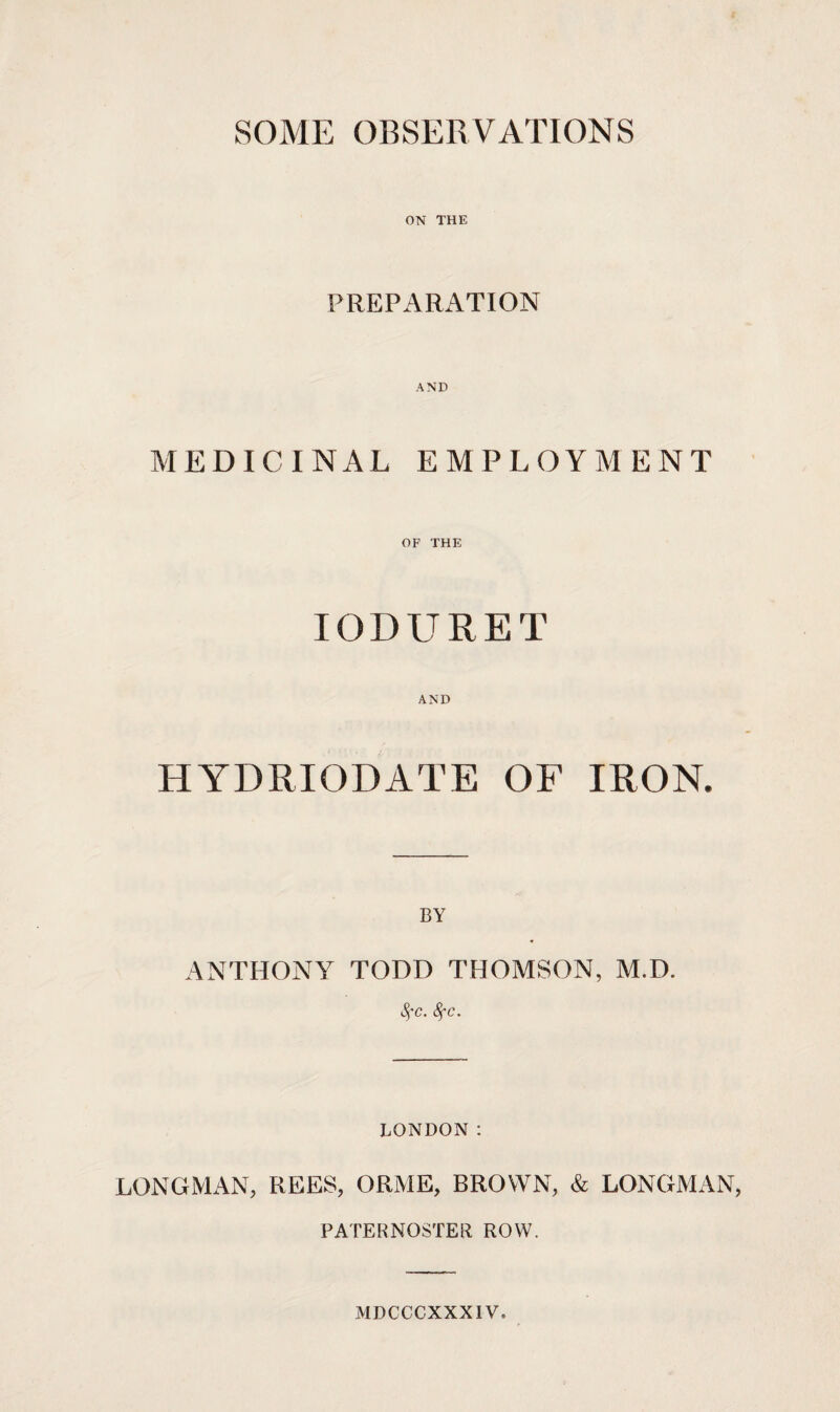 SOME OBSERVATIONS ON THE PREPARATION AND MEDICINAL EMPLOYMENT OF THE IODURET AND HYDRIODATE OF IRON. BY ANTHONY TODD THOMSON, M.D. fyc. 8fc. LONDON : LONGMAN, REES, ORME, BROWN, & LONGMAN, PATERNOSTER ROW. MDCCCXXXIV.