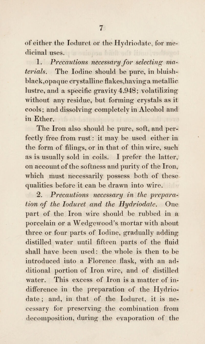 of either the Ioduret or the Hydriodate, for me¬ dicinal uses. 1. Precautions necessary for selecting ma¬ terials. The Iodine should be pure, in bluish- black,opaque crystalline flakes,having a metallic lustre, and a specific gravity 4.948; volatilizing without any residue, but forming crystals as it cools; and dissolving completelv in Alcohol and in Ether. The Iron also should be pure, soft, and per¬ fectly free from rust: it may be used either in the form of filings, or in that of thin wire, such as is usually sold in coils. I prefer the latter, on account of the softness and purity of the Iron, which must necessarily possess both of these qualities before it can be drawn into wire. 2. Precautions necessary in the prepara¬ tion of the Ioduret and the Hydriodate. One part of the Iron wire should be rubbed in a porcelain or a Wedgewood’s mortar with about three or four parts of Iodine, gradually adding distilled water until fifteen parts of the fluid shall have been used: the whole is then to be introduced into a Florence flask, with an ad¬ ditional portion of Iron wire, and of distilled water. This excess of Iron is a matter of in¬ difference in the preparation of the Hydrio¬ date ; and, in that of the Ioduret, it is ne¬ cessary for preserving the combination from decomposition, during the evaporation of the