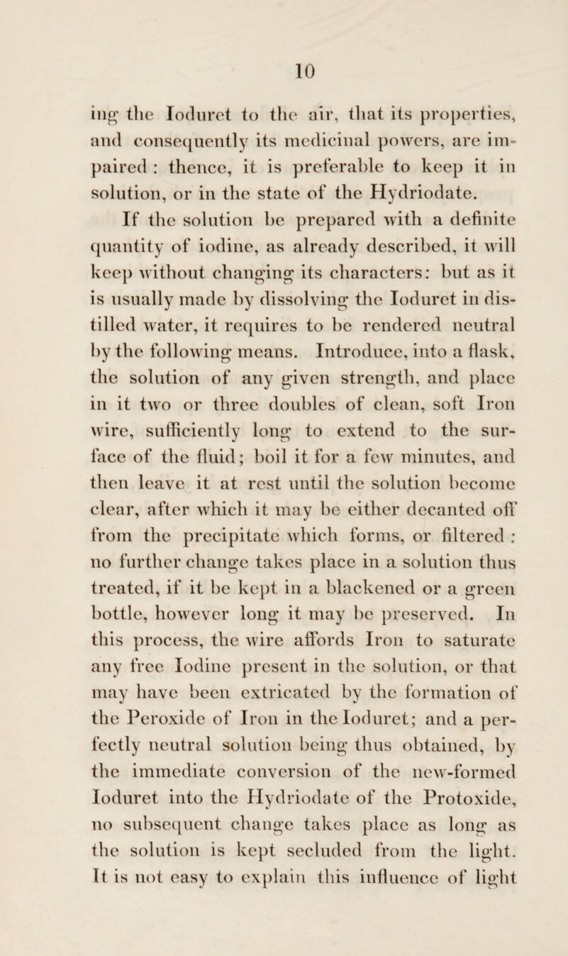 ing the Ioduret to the air, that its properties, and consequently its medicinal powers, are im¬ paired : thence, it is preferable to keep it in solution, or in the state of the Hydriodate. If the solution be prepared with a definite quantity of iodine, as already described, it will keep without changing its characters: but as it is usually made by dissolving the Ioduret in dis¬ tilled water, it requires to be rendered neutral by the following means. Introduce, into a flask, the solution of any given strength, and place in it two or three doubles of clean, soft Iron wire, sufficiently long to extend to the sur¬ face of the fluid; boil it for a few minutes, and then leave it at rest until the solution become clear, after which it may be either decanted off from the precipitate which forms, or filtered : no further change takes place in a solution thus treated, if it be kept in a blackened or a green bottle, however long it may be preserved. In this process, the wire affords Iron to saturate any free Iodine present in the solution, or that may have been extricated by the formation of the Peroxide of Iron in the Ioduret; and a per¬ fectly neutral solution being thus obtained, by the immediate conversion of the new-formed Ioduret into the Hydriodate of the Protoxide, no subsequent change takes place as long as the solution is kept secluded from the light. It is not easy to explain this influence of light