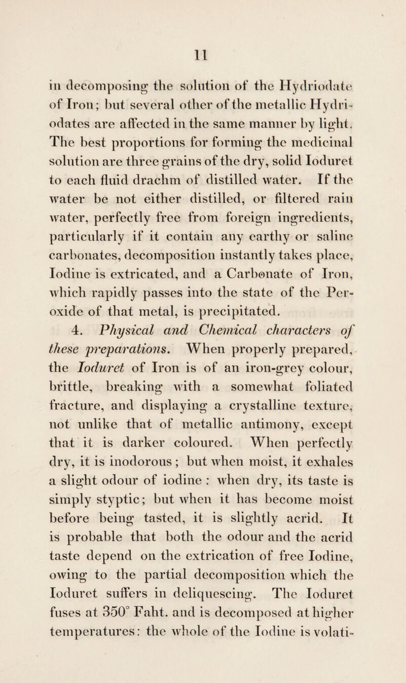 in decomposing the solution of the Hydriodate of Iron; but several other of the metallic Hydri- odates are affected in the same manner by light. The best proportions for forming the medicinal solution are three grains of the dry, solid Ioduret to each fluid drachm of distilled water. If the water be not either distilled, or filtered rain water, perfectly free from foreign ingredients, particularly if it contain any earthy or saline carbonates, decomposition instantly takes place, Iodine is extricated, and a Carbonate of Iron, which rapidly passes into the state of the Per¬ oxide of that metal, is precipitated. 4. Physical and Chemical characters of these preparations. When properly prepared, the Ioduret of Iron is of an iron-grey colour, brittle, breaking with a somewhat foliated fracture, and displaying a crystalline texture, not unlike that of metallic antimony, except that it is darker coloured. When perfectly dry, it is inodorous ; but when moist, it exhales a slight odour of iodine : when dry, its taste is simply styptic; but when it has become moist before being tasted, it is slightly acrid. It is probable that both the odour and the acrid taste depend on the extrication of free Iodine, owing to the partial decomposition which the Ioduret suffers in deliquescing. The Ioduret fuses at 350° Faht. and is decomposed at higher temperatures: the whole of the Iodine is volati-