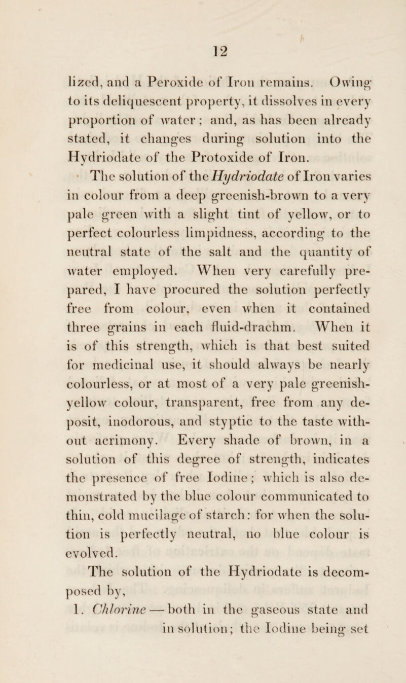 lized, and a Peroxide of Iron remains. Owing to its deliquescent property, it dissolves in every proportion of water; and, as has been already stated, it changes during solution into the Hyd riodatc of the Protoxide of Iron. The solution of the Hydriodate of Iron varies in colour from a deep greenish-brown to a very pale green with a slight tint of yellow, or to perfect colourless limpidness, according to the neutral state of the salt and the quantity of water employed. When very carefully pre¬ pared, I have procured the solution perfectly free from colour, even when it contained three grains in each fluid-drachm. When it is of this strength, which is that best suited for medicinal use, it should always be nearly colourless, or at most of a very pale greenish- yellow colour, transparent, free from any de¬ posit, inodorous, and styptic to the taste with¬ out acrimony. Every shade of brown, in a solution of this degree of strength, indicates the presence of free Iodine; which is also de¬ monstrated by the blue colour communicated to thin, cold mucilage of starch: for when the solu¬ tion is perfectly neutral, no blue colour is evolved. The solution of the Hydriodate is decom¬ posed by, 1. Chlorine — both in the gaseous state and in solution; the Iodine being set