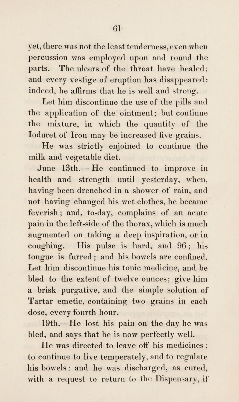 yet, there was not the least tenderness, even when percussion was employed upon and round the parts. The ulcers of the throat have healed; and every vestige of eruption has disappeared: indeed, he affirms that he is well and strong. Let him discontinue the use of the pills and the application of the ointment; but continue the mixture, in wdiich the quantity of the Ioduret of Iron may be increased five grains. He was strictly enjoined to continue the milk and vegetable diet. June 13th.— He continued to improve in health and strength until yesterday, when, having been drenched in a shower of rain, and not having changed his wet clothes, he became feverish; and, to-day, complains of an acute pain in the left-side of the thorax, which is much augmented on taking a deep inspiration, or in coughing. His pulse is hard, and 96; his tongue is furred; and his bowels are confined. Let him discontinue his tonic medicine, and be bled to the extent of twelve ounces; give him a brisk purgative, and the simple solution of Tartar emetic, containing two grains in each dose, every fourth hour. 19th.—He lost his pain on the day he was bled, and says that he is now perfectly well. He was directed to leave off his medicines : to continue to live temperately, and to regulate his bowels: and he was discharged, as cured, with a request to return to the Dispensary, if