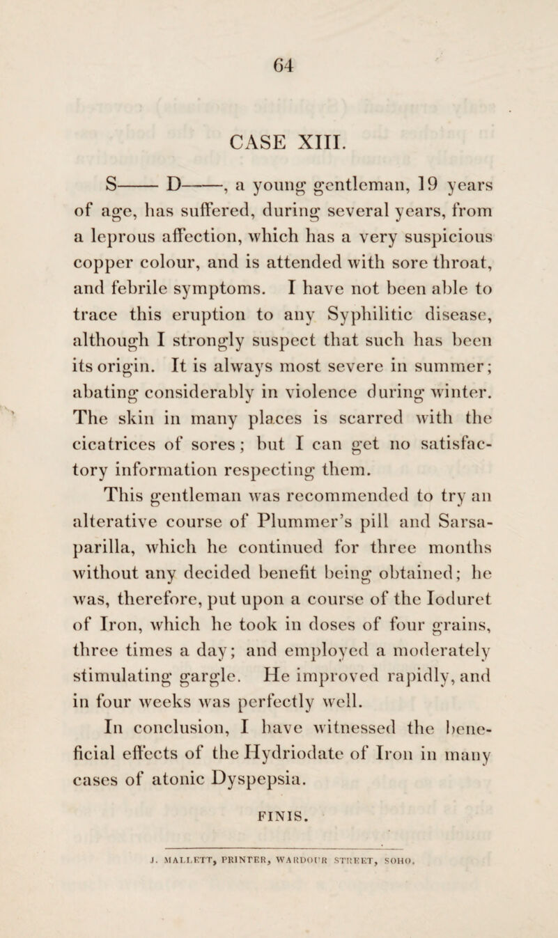 64 CASE XIII. S-D-, a young gentleman, 19 years of age, has suffered, during several years, from a leprous affection, which has a very suspicious copper colour, and is attended with sore throat, and febrile symptoms. I have not been able to trace this eruption to any Syphilitic disease, although I strongly suspect that such ha?> been its origin. It is always most severe in summer; abating considerably in violence during winter. The skin in many places is scarred with the cicatrices of sores; hut I can get no satisfac¬ tory information respecting them. This gentleman was recommended to try an alterative course of Plummer’s pill and Sarsa¬ parilla, which he continued for three months without any decided benefit being obtained; he was, therefore, put upon a course of the Ioduret of Iron, which he took in doses of four grains, three times a day; and employed a moderately stimulating gargle. He improved rapidly, and in four weeks was perfectly well. In conclusion, I have witnessed the bene¬ ficial effects of the Hydriodate of Iron in many cases of atonic Dyspepsia. FINIS. J. MALLETT, PRINTER, WARDOER STREET, SOHO.