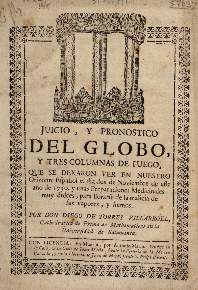 £&<363&a&3& O. -fe víSw Pss “ lQP Ss \> •3§i ¿i* vy, *§& a Al) • «gJ! m m JUICIO , Y PRONOSTICO DEL G LOBO, Y TRES COLUMNAS DE FUEGO, QjlJE, SE DEXARON VER EN NUESTRO Orizonte Efpañol eJ dia dos de Noviembre de eite ano de 1730. y unas Preparaciones Medicinales muy dulces, para librar/e de la malicia de ius vapores , y bunios.. POR DON DIEGO DE TORRES VILLARROEL, Catbedratico de Prima de Mathematicas en la L muer filad de Salamanca. CT¿^aUe • P°J Anton!o Ma«». Ptndtfe en ' Calada Jefu Lit 7&S *?*”* >fi™' Atería de la Merced. en U L,brerta * Aí»fe V. Pu/fcf e¡Rea,