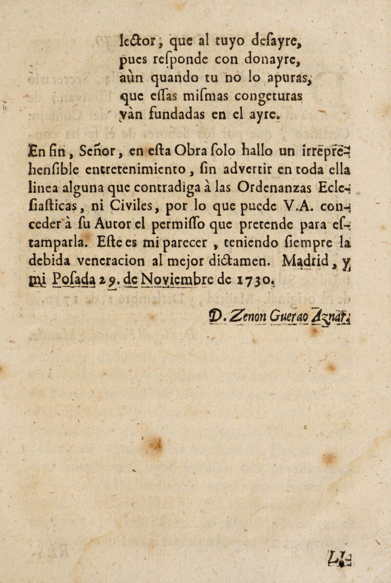 1 le&or, que al tuyo dcfayre, pues refponde con donayrc, aun quando tu no lo apuras, que ellas mifmas congeturas yán fundadas en el ayrc. En finí. Señor, en ella Obra folo hallo un irrépré^ henfibíe entretenimiento, fin advertir en toda ella linea alguna que contradiga á las Ordenanzas Eclc- fiafticas, ni Civiles, por lo que puede V.A. coih ceder á fu Autor el permiífo que pretende para ef- tamparla. Ellees mi parecer , teniendo fiempre la debida veneración al mejor di&amen. Madrid, y. S?Ú Pofada zj. de Noviembre de 1730. SE). 'Zmn Querao Ayüfi