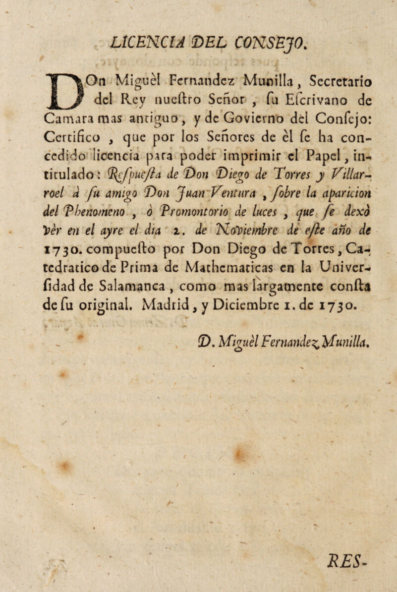 LICENCIA DEL CONSEJO. b % r . ~ ^ ' . , . f * J + ■ kv w *4 ^ Jk DOn Miguel Fernandez Munida, Secretario del Rey nueílro Señor , fu Eícrivano de Camara mas antiguo, y de Govierno dci Confcjo: Certifico , que por los Señores de él fe ha con¬ cedido licencia para poder imprimir el Papel, in¬ titulado : Pdtfpuefla de Don Diego de Torres y Villar- roel a fu amigo Don 'juan 'Ventura , [obre la aparición del Pbenomcno , ó Promontorio de luces , que (e dexd Ver en el ayre el día z. de Noviembre de efle ano de 1730. compuefto por Don Diego de Torres, Ca¬ tedrático de Prima de Mathcmaticas en la Univer- íidad de Salamanca , como mas largamente confia de fu original. Madrid, y Diciembre 1. de 1730. Y ’ * -7 - *■ D. MiguelFenmde^Munilla. /* RES-