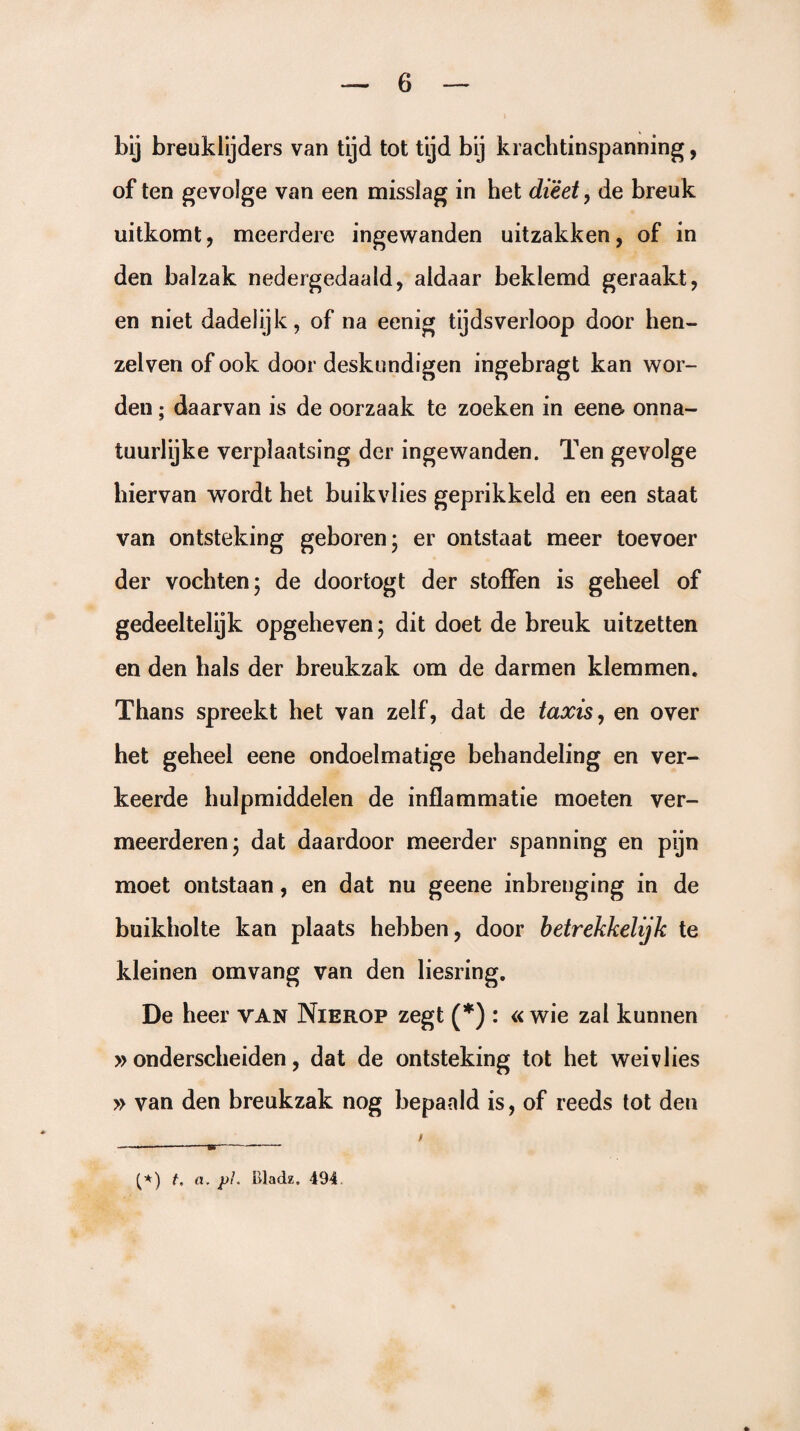 bij breuklijders van tijd tot tijd bij krachtinspanning, of ten gevolge van een misslag in het dieet, de breuk uitkomt, meerdere ingewanden uitzakken, of in den balzak nedergedaald, aldaar beklemd geraakt, en niet dadelijk, of na eenig tijdsverloop door hen- zelven of ook door deskundigen ingebragt kan wor¬ den ; daarvan is de oorzaak te zoeken in eene onna¬ tuurlijke verplaatsing der ingewanden. Ten gevolge hiervan wordt het buikvlies geprikkeld en een staat van ontsteking geboren; er ontstaat meer toevoer der vochten; de doortogt der stoffen is geheel of gedeeltelijk opgeheven; dit doet de breuk uitzetten en den hals der breukzak om de darmen klemmen. Thans spreekt het van zelf, dat de taxis, en over het geheel eene ondoelmatige behandeling en ver¬ keerde hulpmiddelen de inflammatie moeten ver¬ meerderen; dat daardoor meerder spanning en pijn moet ontstaan, en dat nu geene inbrenging in de buikholte kan plaats hebben, door betrekkelijk te kleinen omvang van den liesring. De heer van Nierop zegt (*) : « wie zal kunnen » onderscheiden, dat de ontsteking tot het weivlies » van den breukzak nog bepaald is, of reeds tot den (*) t, a. pL Bladz. 494