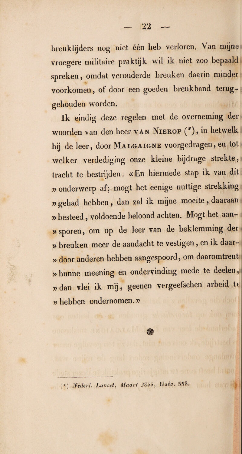 breuklijders nog niet één heb verloren. Van mijne vroegere militaire praktijk wil ik niet zoo bepaald spreken, omdat verouderde breuken daarin minder voorkomen, of door een goeden breukband terug¬ gehouden worden. Ik eindig deze regelen met de overneming der woorden van den heer van Nierop (*)? in hetwelk hij de leer, door Malgaigne voorgedragen, en tot welker verdediging onze kleine bijdrage strekte, tracht te bestrijden; «En hiermede stap ik van dit » onderwerp af; mogt het eenige nuttige strekking »gehad hebben, dan zal ik mijne moeite, daaraan » besteed, voldoende beloond achten. Mogt het aan- » sporen, om op de leer van de beklemming dei » breuken meer de aandacht te vestigen, en ik daar— » door anderen hebben aangespoord, om daaromtrent » hunne meening en ondervinding mede te deelen, »dan vlei ik mij, geenen vergeefschen arbeid tr » hebben ondernomen.» :*) Neder!. Lancet, Maart .föï’t, Bhdz. 553.