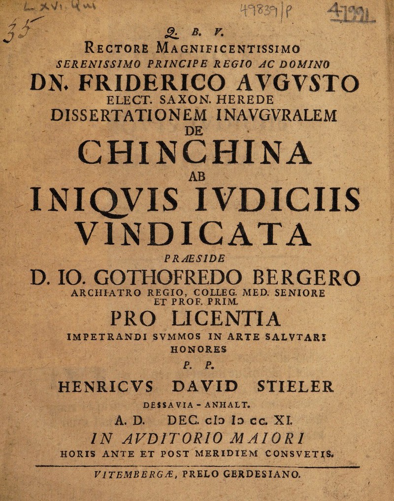 / uC V W ■Spw^ ^ * ■' >v ia it v ^s°f' | P 4* ^ v. Rectore Magnificentissimo SERENISSIMO PRINCIPE REGIO AC DOMINO DN. FRIDERICO AVGVSTO ELECT. SAXON. HEREDE DISSERTATIONEM INAVGVRALEM DE CHINCHINA AB INIQVIS IVDICIIS VINDICATA PRAESIDE D. IO. GOTHOFREDO BERGERO ARCHIATRO REGIO, COLLE G. MED. SENIORE ET PROF. PRIM. PRO LICENTIA IMPETRANDI SVMMOS IN ARTE SALVTARI HONORES P. P. HENRICVS DAVID STIELER DESSAVIA - ANHALT. A. D. DEC. cId Id cc. XI. IN AVD1T0RI0 MAIORI HORIS ANTE ET POST MERIDIEM CONSVETJ&, V1TEMBERG/E, PRELO GERDESIANO.