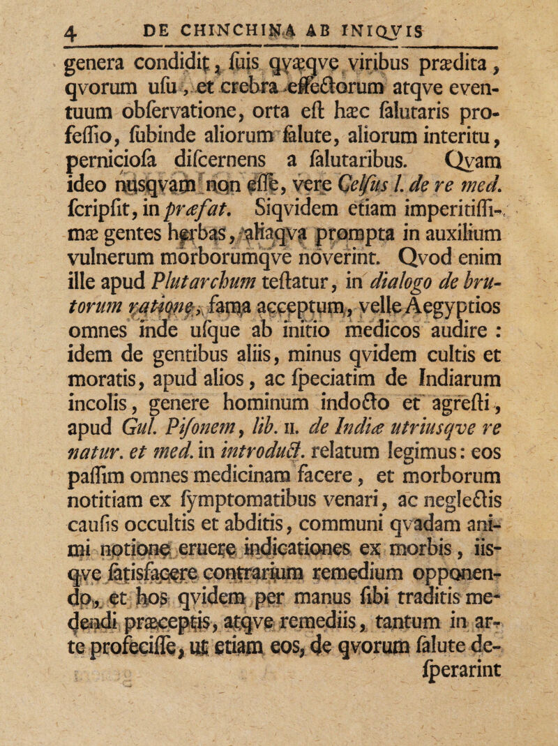 genera condidit,fujs qy&qve viribus prodita, qvorum ufu , et crebra efferorum atqve even¬ tuum obfervatione, orta eft hasc (alutaris pro- feliio, fubinde aliorum folute, aliorum interitu, perniciofa difcernens a falutaribus. Qvam ideo npsqvapalnQn vere Celfus Ide re meti fcripfit, in prafat. Siqvidem etiam impeririffi- mx gentes herbas, aliaqva prompta in auxilium vulnerum morborumqve noverint. Qvod enim ille apud Plutarchum teftatur, in dialogo de bru¬ torum %atiqney fama acceptum,, velle Aegyptios omnes inde ufque ab initio medicos audire : idem de gentibus aliis, minus qvidem cultis et moratis, apud alios, ac fpeciatim de fndiarum incolis, genere hominum indo&o et agrefti, apud Gul. Pi/onem, lib. ii. de India utriusqve re natur, et med. in introdutt. relatum legimus: eos paflim omnes medicinam facere, et morborum notitiam ex fymptomatibus venari, ac negleftis caulis occultis et abditis, communi q vadam ani¬ mi notione eruere indicationes ex morbis, iis- qve fatisfacere contrarium remedium opponen¬ do, et hos qvidem per manus fibi traditis me¬ dendi praseeptis, atqve remediis, tantum in ar* te profecifle, ut etiam eos, de qvorum falute de- fperarint
