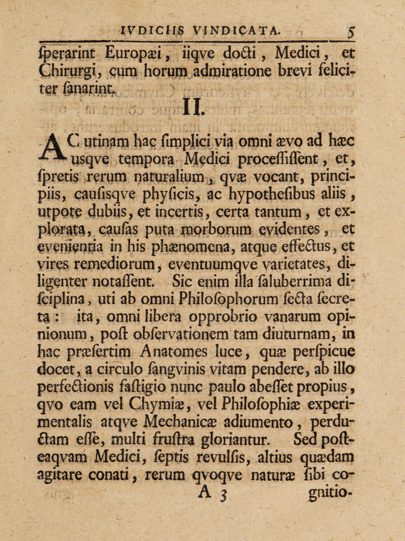Iperarint Europaei, iiqve do£ti, Medici, et Chirurgi, cum horum admiratione brevi felici¬ ter fanarint, II. AC urinam hac fimplici via omni aevo ad haec usqve tempora Medici procelli flent, et, fpretis rerum naturalium , qvae vocant, princi¬ piis, cauflsqve phyficis, ac hypothefibus aliis , utpore dubiis, et incertis, certa tantum, et ex¬ plorata, caulas puta morborum evidentes, et evenientia in his phaenomena, atque efle&us, et vires remediorum, eventuumqve varietates, di¬ ligenter notaflent. Sic enim illa laluberrima di- fciplina, uti ab omni Philolbphorum le£ta fecre- ta : ita, omni libera opprobrio vanarum opi¬ nionum, pofl: oblervationem tam diuturnam, in hac praefertim Anatomes luce, quae perlpicue docet, a circulo langvinis vitam pendere, ab illo perfeflionis faftigio nunc paulo abeflet propius, qvo eam vel Chymiaj, vel Philofophiae experi- mentalis atqve Mechanica adiumento, perdu- £lam efle, multi fruftra gloriantur. Sed poft- eaqvam Medici, lepris revulfls, altius qua?dam agitare conati, rerum qvoqve naturae libi co-