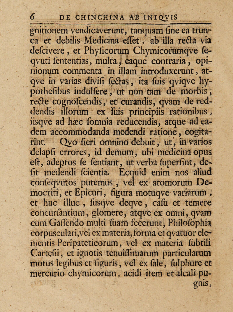 gnitionem vendicaverunt, tanquam fine ea trun¬ ca et debilis Medicina eflet, ab illa re£ta via defcivere, et Phylleorum Chymicorumqve fe- qvuti fententias, multa J eaque contraria, opi¬ nionum commenta in illam introduxerunt, at- qve in varias divifi feftas, ita fuis qviqve hy- pothefibus indulfere, ut non tam de morbis, re£te cognofcendis, et curandis, qvam de red¬ dendis illorum ex fuis principiis rationibus, iisqve ad htec fomnia reducendis, atque ad ea¬ dem accommodanda medendi ratione, cogita- rint. Qya fieri omnino debuit, ut , in varios delapfi errores, id demum, ubi medicina opus eft, adeptos fe fentiant, ut verba fuperfint, de¬ fit medendi fcientia. Ecquid enim nos aliud confeqvutos putemus , vel ex atomorum De¬ mocriti , et Epicuri, figura motuqve^ variarum , et huc illuc , fusqve deqve, cafii et temere concurfantium, glomere, atqve ex omni, qvam cum Gafiendo multi fuam fecerunt, Philofophia corpusculari,veI ex materia, forma etqvatuor ele¬ mentis Peripateticorum, vel ex materia fubtili Cartefii, et ignotis tenuiflimarum particularum motus legibus et figuris, vel ex fale, fuiphure et mercurio chymicorum, acidi item et alcali pu- - 1 gnis,
