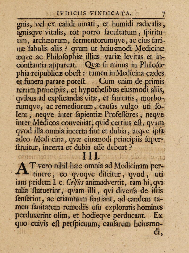 gnis, vel ex calidi innati, et humidi radicalis, jgnisqve vitalis, tot porro facultatum, Ipiritu- um, archiorum, fermentorumqve, ac eius fari¬ na fabulis aliis ? qvam ut huiusmodi Medicina asqve ac Philofophise illius varias levitas et in- conftantia appareat. Qvse fi minus in Philofo- phia reipublics obeft : tamen in Medicina aedes et funera parare poteft. Cum enim de primis rerum principiis, et hypothefibus eiusmodi aliis, qvibus ad explicandas vitas, et fanitatis, morbo- rumqve, ac remediorum, caulas vulgo uti Co¬ lent , neqve inter fapientias Profeflbres, neqve inter Medicos conveniat, qvid certius eft, qvam qvod illa omnia incerta lint et dubia, atqve ipfa adeo Medi cina, qvas eiusmodi principiis fuper- ftruitur, incerta et dubia ede debeat ? ni A T vero nihil hasc omnia ad Medicinam per- tinere, eo qvoqve difcitur, qvod, uti iam pridem 1. c. Celfusanimadvertit, tam hi,qvi talia ftatuerint, qvam illi, qvi diverla de iftis lenierint, ac etiamnum Cendant, ad eandem ta¬ men fanitatem remediis ulu exploratis homines perduxerint olim, et hodieqve perducant. Ex quo cuivis eft perlpicuum, caularum huiusmo-