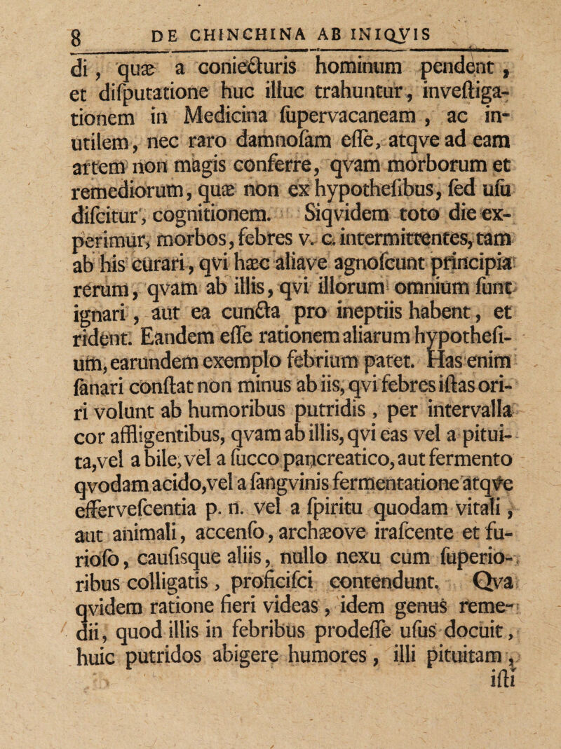 di, qu;e a conieduris hominum pendent, et difputatione huc illuc trahuntur, invefliga- tionem in Medicina fupervacaneam , ac in¬ utilem, nec raro damnofam ede, atqveadeam artem non magis conferre, qvam morborum et remediorum, quas non ex hypothefibus, fed ulu difcitur, cognitionem. Siqvidem toto die ex¬ perimur, morbos, febres v. c. intermittentes, tam ab his curari, qvi hxc aliave agnofcunt principia rerum, qvam ab illis, qvi illorum omnium funt ignari, aut ea eunda pro ineptiis habent, et rident. Eandem ede rationem aliarum hypothed- utn,earundem exemplo febrium patet. Has enim lanari condat non minus ab iis, qvi febres iflas ori¬ ri volunt ab humoribus putridis , per intervalla cor affligentibus, qvam ab illis, qvi eas vel a pitui¬ ta,vel a bile, vel a fucco pancreatico, aut fermento qvodam acido,vel a fangvinis fermentatione atqve edervefeentia p. n. vel a fpiritu quodam vitali, aut animali, accenfo, archseove irafeente et fu- riolb, caufisque aliis, nullo nexu cum fuperio- ribus colligatis , profieifei contendunt, Qva qvidem ratione fieri videas , idem genus reme¬ dii , quod illis in febribus prodefle ufus docuit, huic putridos abigere humores , illi pituitam ,