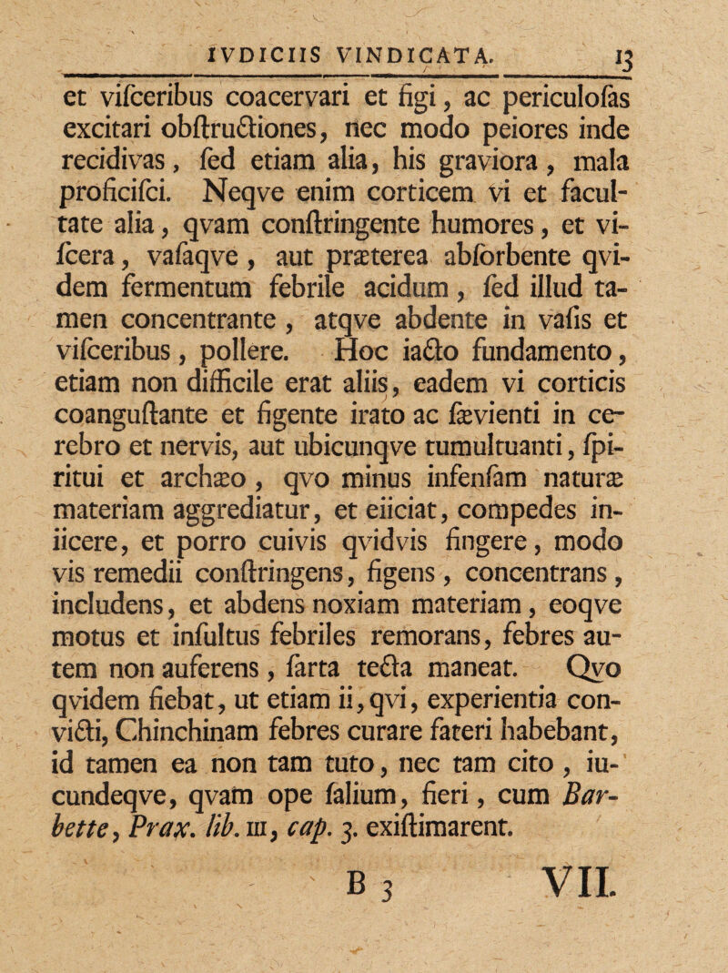 *3 et vilceribus coacervari et figi, ac periculofas excitari obftru&iones, nec modo peiores inde recidivas, fed etiam alia, his graviora , mala proficifci. Neqve enim corticem vi et facul¬ tate alia, qvam conftringente humores, et vi- fcera, vafaqve , aut praterea abforbente qvi- dem fermentum febrile acidum, fed illud ta¬ men concentrante , atqve abdente in vafis et vifceribus, pollere. Hoc ia&o fundamento, etiam non difficile erat aliis, eadem vi corticis coanguftante et figente irato ac fevienti in ce¬ rebro et nervis, aut ubicunqve tumultuanti, fpi- ritui et archio , qvo minus infenfam natura materiam aggrediatur, et eiiciat, compedes in¬ ficere, et porro cuivis qvidvis fingere, modo vis remedii conftringens, figens, concentrans, includens, et abdens noxiam materiam, eoqve motus et infultus febriles remorans, febres au¬ tem non auferens, farta te£la maneat. Qvo qvidem fiebat, ut etiam ii, qvi, experientia con- vi£ti, Ghinchinam febres curare fateri habebant, id tamen ea non tam tuto, nec tam cito , iu- cundeqve, qvam ope falium, fieri, cum Bar- bette, Prax. lib. m, cap. 3. exiftimarent.