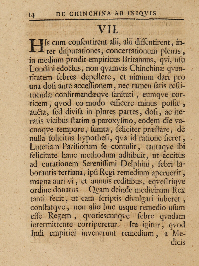 VII. [s cum confentirent alii, alii diflentirent, in- A A ter difputationes, concertationum plenas, in medium prodit empiricus Britannus, qvi, ufu Londini edoftus, non qvamvis Chinchina; qvan- titatem febres depellere, et nimium dari pro una dofi ante accenionem, nec tamen fatis refli- tuendaj confirmandseqve fanitati, eumqve cor¬ ticem , qvod eo modo efficere minus poffit , aufta, fed divifa in plures partes, dofi, ac ite¬ ratis vicibus flatim a paroxyfmo, eodem die va- cuoqve tempore, fumta, feliciter praedare, de nulla folicitus hypothefi, qva id ratione fieret, Lutetiam Parifiorum fe contulit, tantaqve ibi felicitate hanc methodum adhibuit, ut accitus ad curationem Sereniffimi Delphini, febri la¬ borantis tertiana, ipfi Regi remedium aperuerit, magna auri vi, et annuis reditibus, eqveftriqve ordine donatus. Qvam deinde medicinam Rex tanti fecit, ut eam (criptis divulgari iuberet, conftatqve , non alio huc usque remedio ufiim efle Regem , qvotiescunqve febre qvadam intermittente corriperetur. Ita igitur, qvod Indi empirici invenerunt remedium, a Me¬ dicis