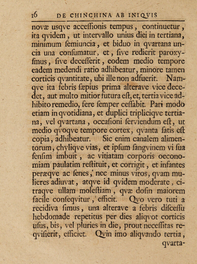 novas usqve accelfionis tempus, continuetur, ita qvidem, ut intervallo unius diei in tertiana, minimum femiuncia, et biduo in qvartana un¬ cia una conliimatur, et, five redierit paroxy- fmus, five deceflerit, eodem medio tempore eadem medendi ratio adhibeatur, minore tamen corticis qvantitate, ubi ille non adfuerit. Nam- qve ita febris fepius prima alterave vice dece¬ det , aut multo mitior futura eft, et, tertia vice ad¬ hibito remedio, fere femper ceflabit. Pari modo etiam inqvotidiana, et duplici tripliciqve tertia¬ na , vel qvartana, occafioni lerviendum eft, ut medio qvoqve tempore cortex, qvanta latis eft copia, adhibeatur. Sic enim canalem alimen¬ torum , chyliqve vias, et ipfum fangvinem vi lua fenfim imbuit, ac vitiatam corporis oecono¬ miam paulatim reftituit, et corrigit, et infantes perteqve ac lenes,‘ nec minus viros, qvam mu¬ lieres adiuvat, atqve id qvidem moderate, ci- traqve ullam moleftiam , qva; dolin maiorem facile confeqvitur ,' efficit. Qvo vero tuti a recidiva fimus, una alterave a febris difceffii hebdomade repetitus per dies aliqvot corticis uliis, bis, vel pluries in die, prout neceflitas re- qvifierit, efficiet. Qvin imo aliqvando tertia, qvarta-