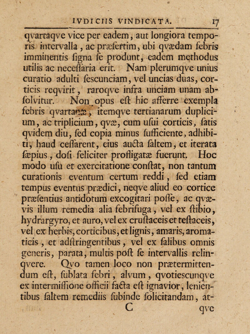 qvartaqve vice per eadem, aut longiora tempo¬ ris intervalla , ac pr^ferrim, ubi qvaedam febris imminentis ligna fe produnt, eadem methodus utilis ac neceffaria erit. Nam plerumqve unius curatio adulti lescunciam, vel uncias duas, cor¬ ticis reqvirit, raroqve infra unciam unam ab- folvitur. Non. opus eft hic afferre exempla febris qvartafiia % itemqve tertianarum duplici¬ um, ac triplicium, qvs, cum ufui corticis, fatis qvidem diu, fed copia minus fufficiente, adhibi- ' ti, haud ceffarent, eius au&a laltem, et iterata fepius, dofi feliciter profligata fuerunt. Hoc modo ufu et exercitatione conflat, non tantum curationis eventum certum reddi, fed etiam tempus eventus pr$dici, neqve aliud eo cortice pnefentius antidotum excogitari pofle, ac qvae- vis illum remedia alia febrifuga, vel ex ftibio, hydrargyro, et auro, vel ex cruflaceis et teftaceis, vel ex herbis, corticibus, et lignis, amaris, aroma¬ ticis, et adftringentibus, vel ex lalibus omnis generis, parata, multis poft fe intervallis relin- qvere. Qyo tamen loco non praetermitten¬ dum eft, fublata febri, alvum , qvotiescunqve ex intermiffione officii fafta eft ignavior, lenien¬ tibus laltem remediis fubinde folicitandam, at- C qvc