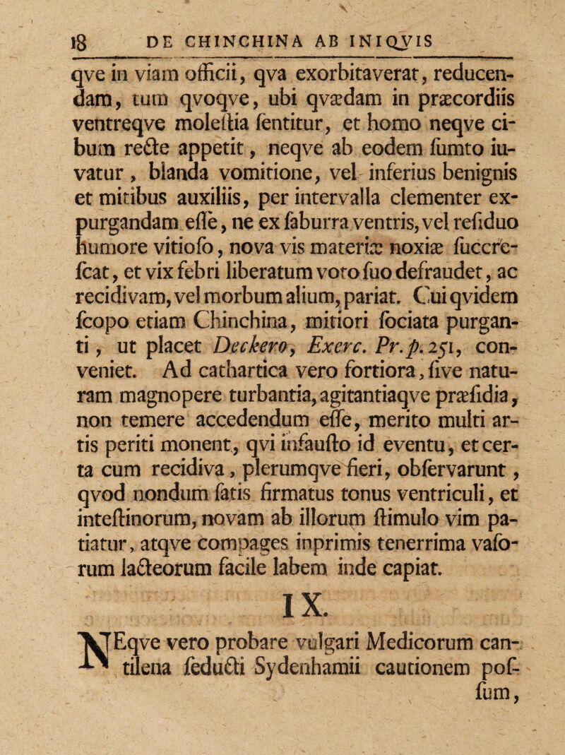 qve in viam officii, qva exorbitaverat, reducen¬ dam , tum qvoqve, ubi qvsdam in prscordiis ventreqve moleilia fentitur, et homo neqve ci¬ bum re&e appetit, neqve ab eodem fumto iu- vatur , blanua vomitione, vel inferius benignis et mitibus auxiliis, per intervalla clementer ex¬ purgandam efle, ne ex faburra ventris, vel refiduo humore vitiofo, nova vis materis noxis fuccre- fcat, et vix febri liberatum voto fuo defraudet, ac recidivam, vel morbum alium, pariat. Cui qvidem fcopo etiam Chinchina, mitiori fociata purgan¬ ti, ut placet Deckero, Ex ere. Pr.p. 251, con¬ veniet. Ad cathartica vero fortiora, five natu¬ ram magnopere turbantia, agitantiaqve prsfidia, non temere accedendum effe, merito multi ar¬ tis periti monent , qvi infaufto id eventu, et cer¬ ta cum recidivaplerumqveffieri, obfervarunt, qvod nondum fatis firmatus tonus ventriculi, et inteftinorum, novam ab illorupi ftimulo vim pa¬ tiatur, atqve compages in primis tenerrima vafo- rum la&eorum facile labem inde capiat. IX. VTEqve vero probare vulgari Medicorum can- ^ tilena fedufli Sydenhamii cautionem pof- fum,