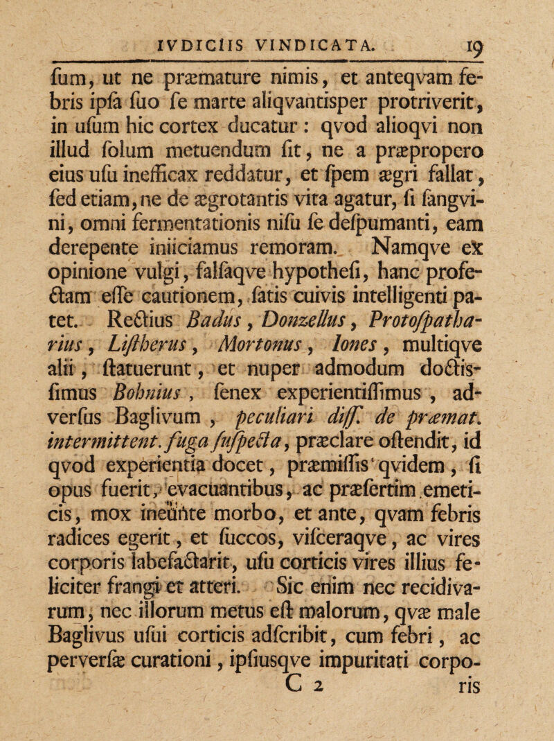 fum, ut ne praemature nimis, et anteqvamfe¬ bris ipfe fuo fe marte aliqvantisper protriverit, in ufum hic cortex clueatur: qvod alioqvi non illud folum metuendum fit, ne a praepropero eius ufuinefficax reddatur, et fpem xgri fallat, fed etiam,ne de aegrotantis vita agatur, fi langvi- ni, omni fermentationis nifu ie defpumanti, eam derepente iniiciamus remoram. Namqve eX opinione vulgi, falfaqve hypothefi, hanc profe- ftam ede cautionem, fatis cuivis intelligenti pa¬ tet. Retlius Badus, Donzellus, Protofpatha- rius , Lift herus, Mortonus, Iones, multiqve alii, ftatuerunt, et nuper admodum doftis- fimus Bohnius , fenex experientiflimus , ad- verfus Baglivum , peculiari di(f de pramat. intermittent, fuga fufpefta, praeclare oftendit, id qvod experientia docet, prsemiffis1 qvidem , fi opus fuerit, evacuantibus, ac praefertim emeti¬ cis, mox inehrtte morbo, et ante, qvam febris radices egerit, et fuccos, vifceraqve, ac vires corporis labefactarit, ufu corticis vires illius fe¬ liciter frangi et atteri. Sic enim nec recidiva¬ rum, nec illorum metus eft malorum, qv$ male Baglivus uftii corticis adferibit, cum febri, ac perverfe curationi, ipfiusqve impuritati corpo- : - - C 2 ris