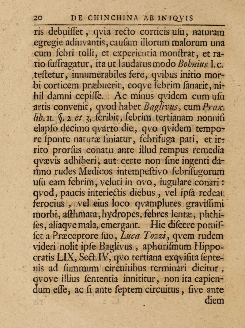 ris debuiflet, qvia redo corticis ufu, naturam egregie adiuvantis, caufam illorum malorum una cum febri tolli, et experientia monftrat, et ra¬ tio fuffragatur, ita ut laudatus modo Bohmus 1. c. teftetur, innumerabiles fere, qvibus initio mor¬ bi corticem prabuerit, eoqve febrim lanarit, ni¬ hil damni cepifle. Ac minus qvidem cum ufu artis convenit, qvod habet Bag/ivus, cum Prax. lib. ii. §.2 et 3, fcribit, febrim tertianam nonnifl elapfo decimo qvarto die, qvo qvidem tempo¬ re fponte natur® finiatur, febrifuga pati, et ir¬ rito prorfus conatu ante illud tempus remedia qv®vis adhiberi, aut certe non fine ingenti da¬ mno rudes Medicos intempeftivo febrifugorum ufu eam febrim, veluti in ovo, iugulare conari: qvod, paucis interiedis diebus , vel ipla redeat ferocius , vel eius loco qvamplures graviffimi morbi, afthmata,hydropes, febres lent®, phthi- fes, aliaqve mala, emergant. Hic difcere potuif- fet a Praeceptore fuo, Luca Tozzi, qvem rudem videri nolit iple Baglivus, aphorilmum Hippo¬ cratis LIX, Sed. IV, qvo tertiana exqvifita fepte- nis ad luminum circuitibus terminari dicitur, vove illius lententia innititur, non ita capien- um efle, ac fi ante feptem circuitus, five ante diem